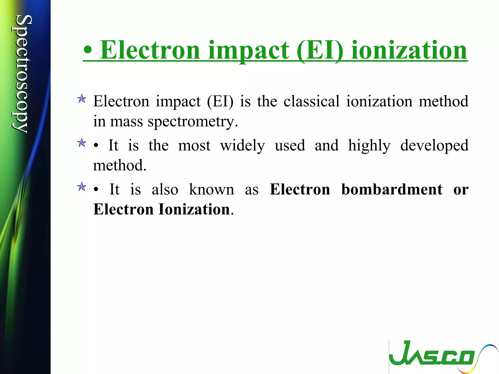 SpectroscopySpectroscopy
• Electron impact (EI) ionization
 Electron impact (EI) is the classical ionization method
in mass spectrometry.
 • It is the most widely used and highly developed
method.
 • It is also known as Electron bombardment or
Electron Ionization.
 