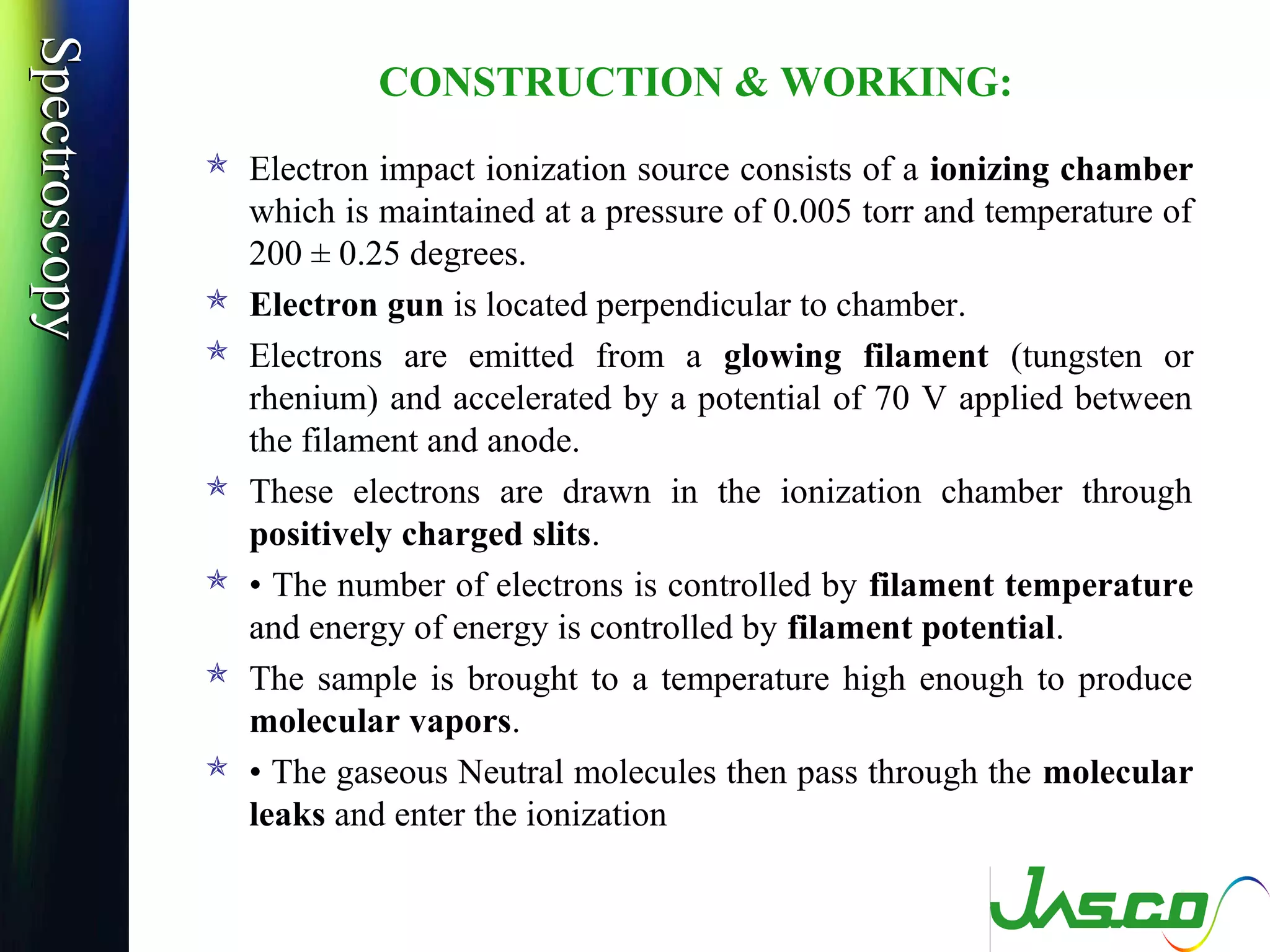 SpectroscopySpectroscopy
CONSTRUCTION & WORKING:
 Electron impact ionization source consists of a ionizing chamber
which is maintained at a pressure of 0.005 torr and temperature of
200 ± 0.25 degrees.
 Electron gun is located perpendicular to chamber.
 Electrons are emitted from a glowing filament (tungsten or
rhenium) and accelerated by a potential of 70 V applied between
the filament and anode.
 These electrons are drawn in the ionization chamber through
positively charged slits.
 • The number of electrons is controlled by filament temperature
and energy of energy is controlled by filament potential.
 The sample is brought to a temperature high enough to produce
molecular vapors.
 • The gaseous Neutral molecules then pass through the molecular
leaks and enter the ionization
 