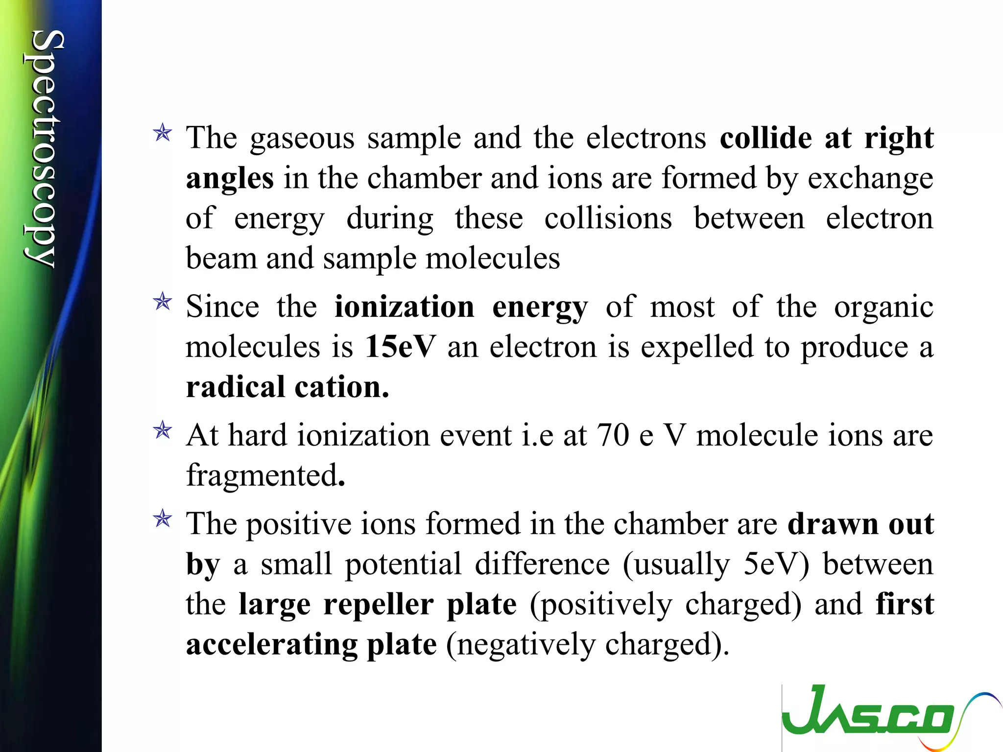 SpectroscopySpectroscopy
 The gaseous sample and the electrons collide at right
angles in the chamber and ions are formed by exchange
of energy during these collisions between electron
beam and sample molecules
 Since the ionization energy of most of the organic
molecules is 15eV an electron is expelled to produce a
radical cation.
 At hard ionization event i.e at 70 e V molecule ions are
fragmented.
 The positive ions formed in the chamber are drawn out
by a small potential difference (usually 5eV) between
the large repeller plate (positively charged) and first
accelerating plate (negatively charged).
 