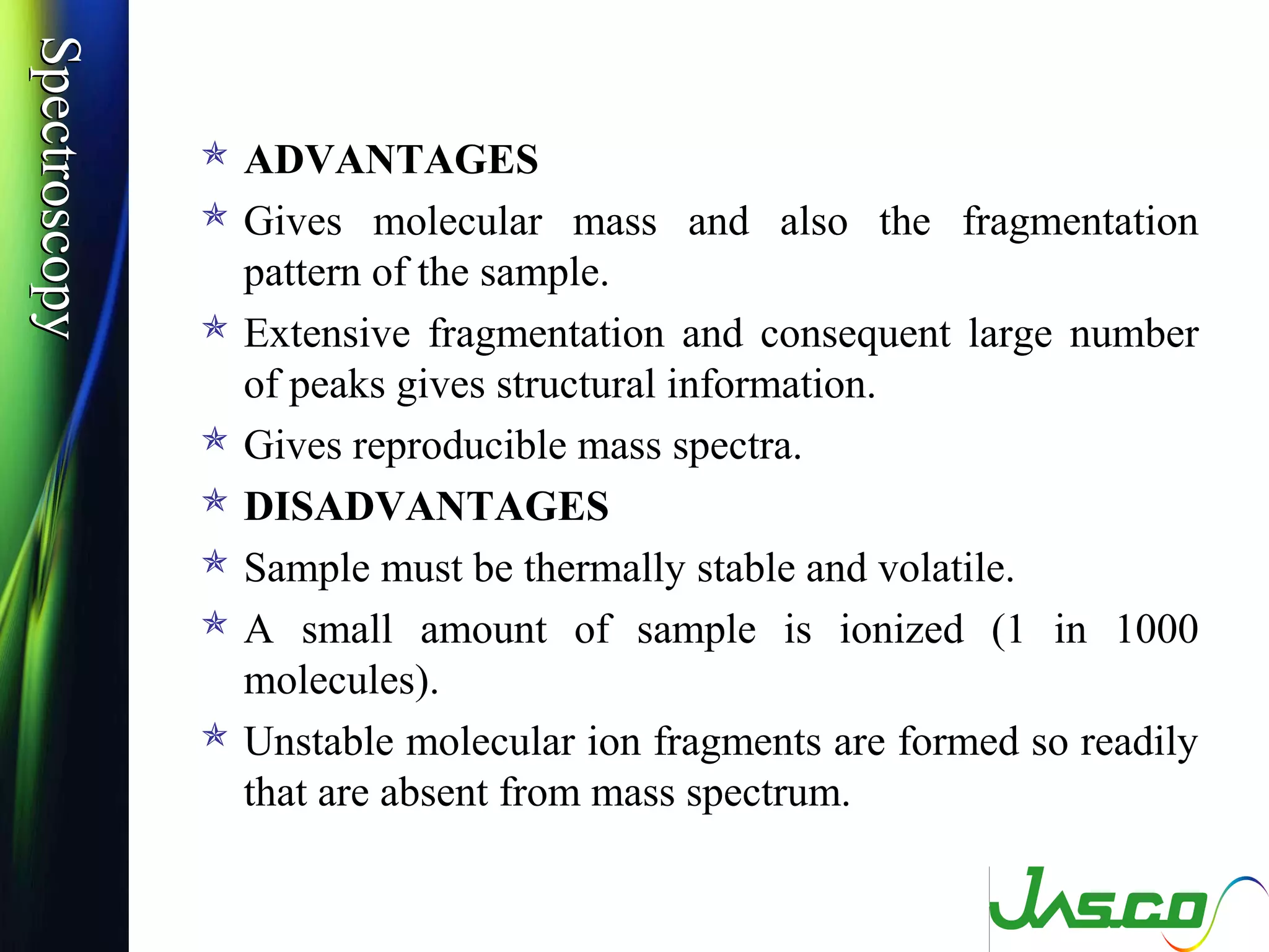 SpectroscopySpectroscopy
 ADVANTAGES
 Gives molecular mass and also the fragmentation
pattern of the sample.
 Extensive fragmentation and consequent large number
of peaks gives structural information.
 Gives reproducible mass spectra.
 DISADVANTAGES
 Sample must be thermally stable and volatile.
 A small amount of sample is ionized (1 in 1000
molecules).
 Unstable molecular ion fragments are formed so readily
that are absent from mass spectrum.
 