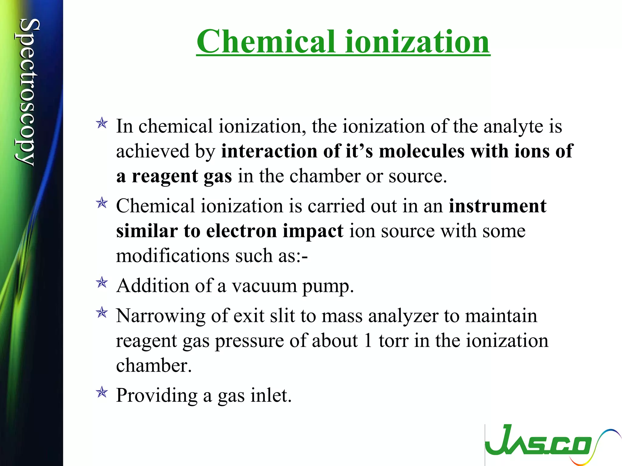 SpectroscopySpectroscopy
Chemical ionization
 In chemical ionization, the ionization of the analyte is
achieved by interaction of it’s molecules with ions of
a reagent gas in the chamber or source.
 Chemical ionization is carried out in an instrument
similar to electron impact ion source with some
modifications such as:-
 Addition of a vacuum pump.
 Narrowing of exit slit to mass analyzer to maintain
reagent gas pressure of about 1 torr in the ionization
chamber.
 Providing a gas inlet.
 