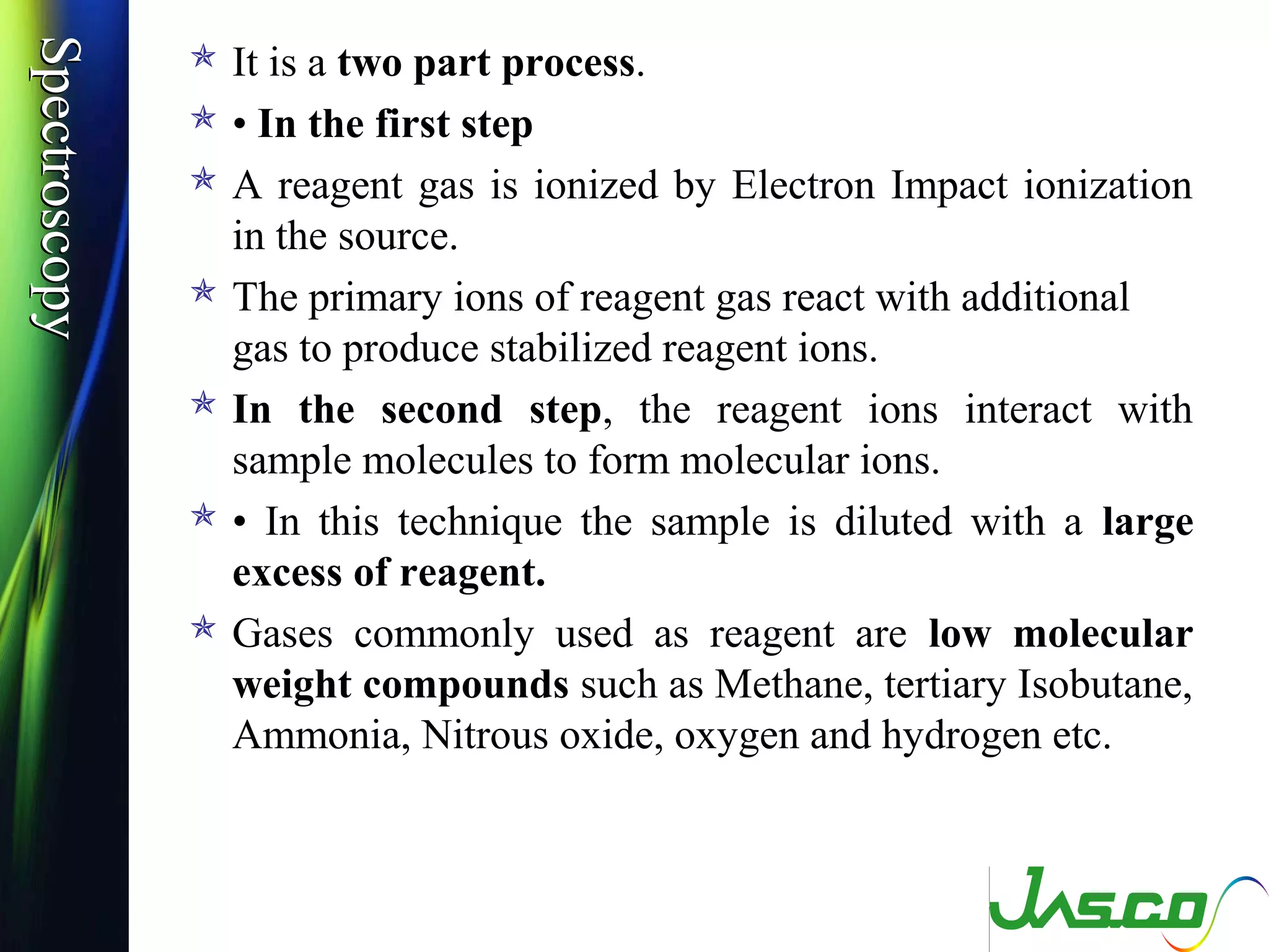 SpectroscopySpectroscopy
 It is a two part process.
 • In the first step
 A reagent gas is ionized by Electron Impact ionization
in the source.
 The primary ions of reagent gas react with additional
gas to produce stabilized reagent ions.
 In the second step, the reagent ions interact with
sample molecules to form molecular ions.
 • In this technique the sample is diluted with a large
excess of reagent.
 Gases commonly used as reagent are low molecular
weight compounds such as Methane, tertiary Isobutane,
Ammonia, Nitrous oxide, oxygen and hydrogen etc.
 