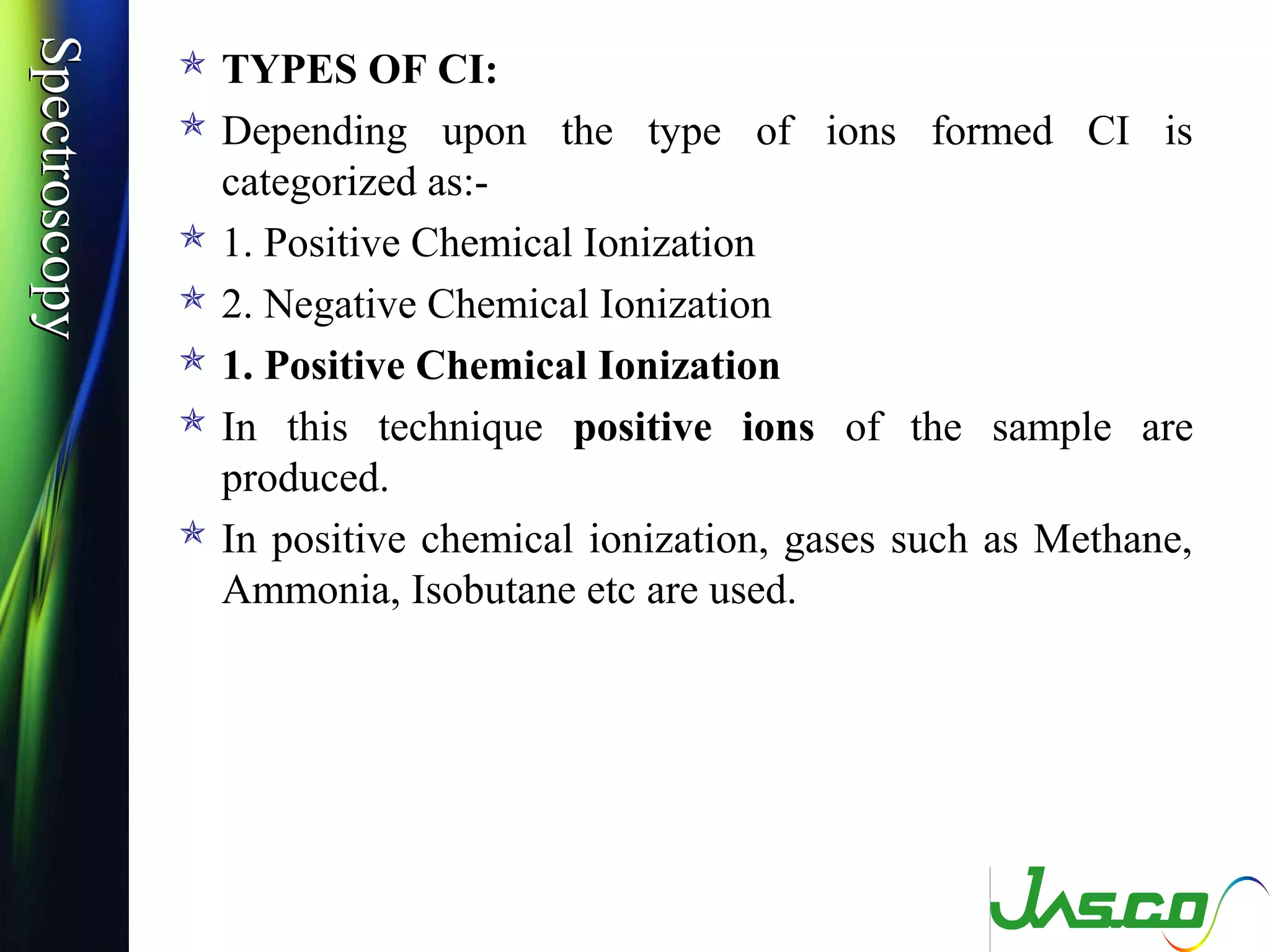 SpectroscopySpectroscopy
 TYPES OF CI:
 Depending upon the type of ions formed CI is
categorized as:-
 1. Positive Chemical Ionization
 2. Negative Chemical Ionization
 1. Positive Chemical Ionization
 In this technique positive ions of the sample are
produced.
 In positive chemical ionization, gases such as Methane,
Ammonia, Isobutane etc are used.
 