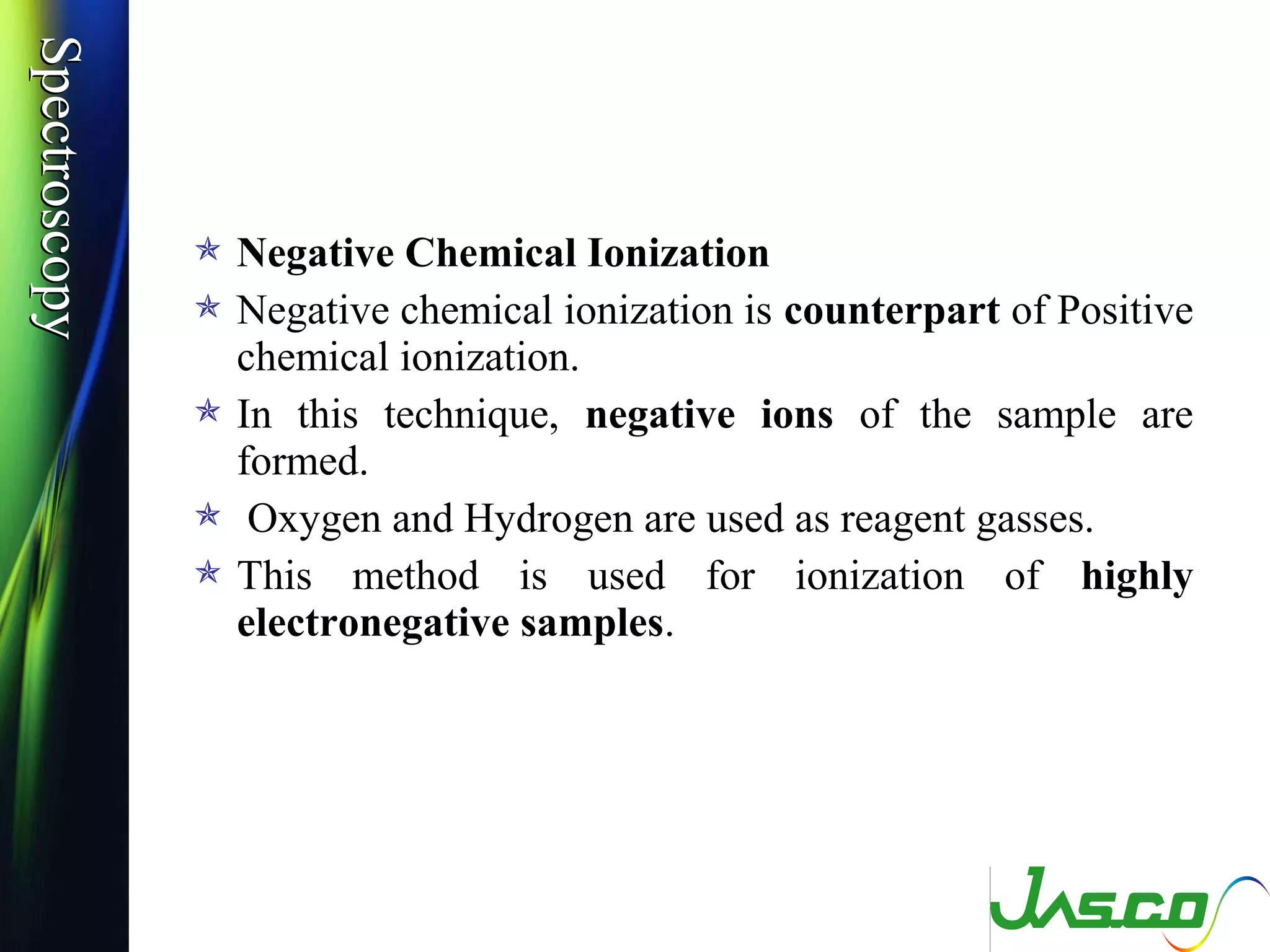 SpectroscopySpectroscopy
 Negative Chemical Ionization
 Negative chemical ionization is counterpart of Positive
chemical ionization.
 In this technique, negative ions of the sample are
formed.
 Oxygen and Hydrogen are used as reagent gasses.
 This method is used for ionization of highly
electronegative samples.
 