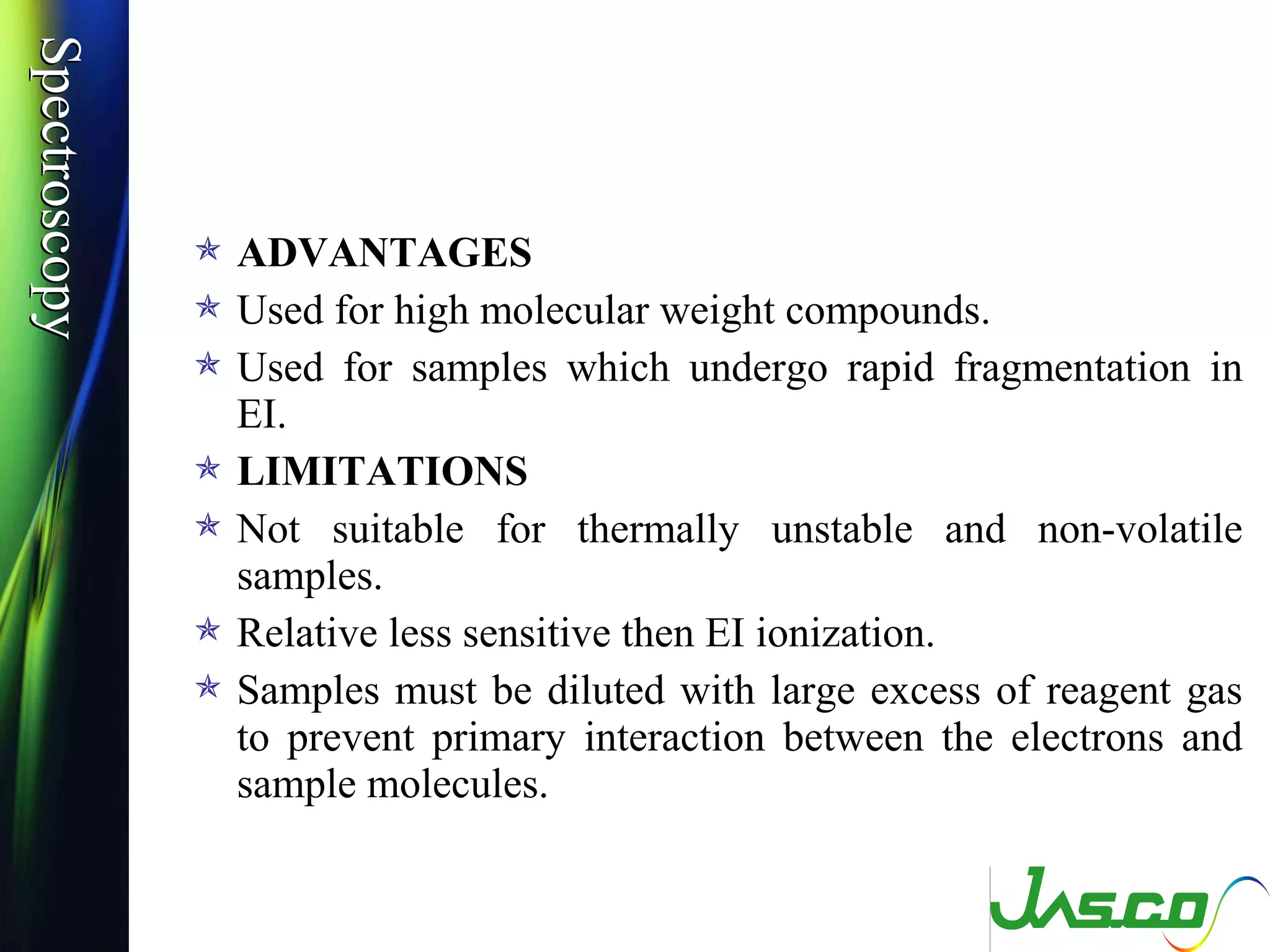 SpectroscopySpectroscopy
 ADVANTAGES
 Used for high molecular weight compounds.
 Used for samples which undergo rapid fragmentation in
EI.
 LIMITATIONS
 Not suitable for thermally unstable and non-volatile
samples.
 Relative less sensitive then EI ionization.
 Samples must be diluted with large excess of reagent gas
to prevent primary interaction between the electrons and
sample molecules.
 