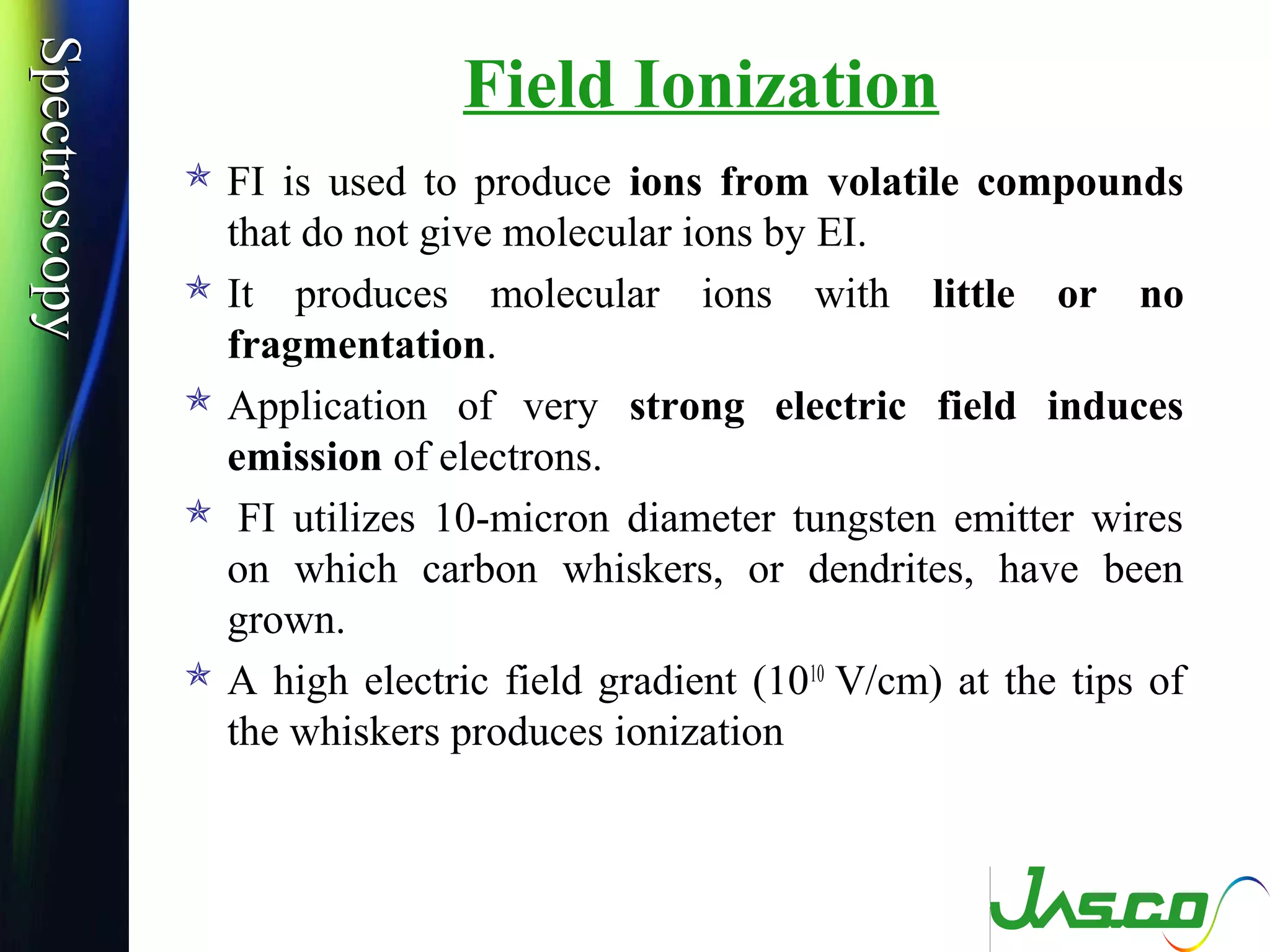 SpectroscopySpectroscopy
Field Ionization
 FI is used to produce ions from volatile compounds
that do not give molecular ions by EI.
 It produces molecular ions with little or no
fragmentation.
 Application of very strong electric field induces
emission of electrons.
 FI utilizes 10-micron diameter tungsten emitter wires
on which carbon whiskers, or dendrites, have been
grown.
 A high electric field gradient (1010
V/cm) at the tips of
the whiskers produces ionization
 