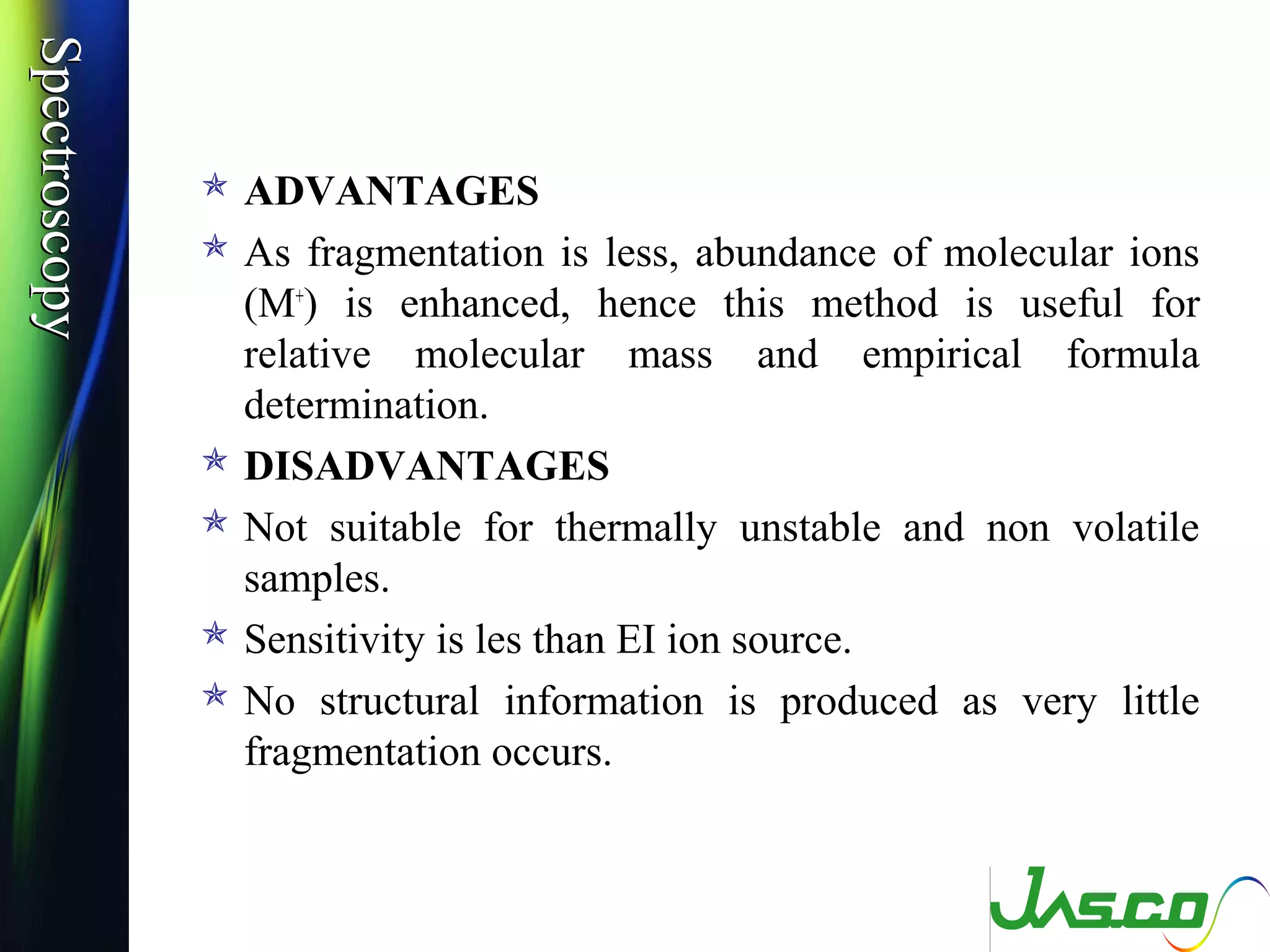 SpectroscopySpectroscopy
 ADVANTAGES
 As fragmentation is less, abundance of molecular ions
(M+
) is enhanced, hence this method is useful for
relative molecular mass and empirical formula
determination.
 DISADVANTAGES
 Not suitable for thermally unstable and non volatile
samples.
 Sensitivity is les than EI ion source.
 No structural information is produced as very little
fragmentation occurs.
 