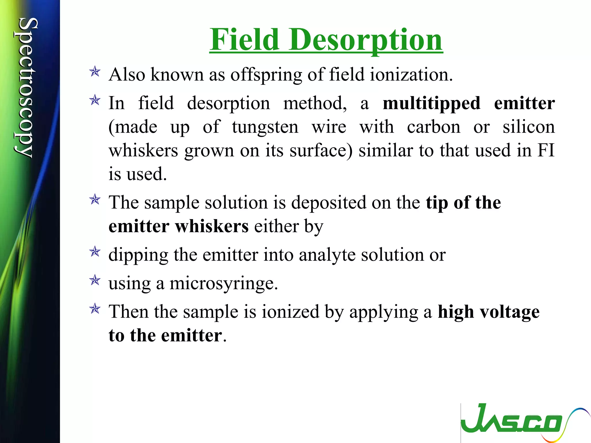 SpectroscopySpectroscopy
Field Desorption
 Also known as offspring of field ionization.
 In field desorption method, a multitipped emitter
(made up of tungsten wire with carbon or silicon
whiskers grown on its surface) similar to that used in FI
is used.
 The sample solution is deposited on the tip of the
emitter whiskers either by
 dipping the emitter into analyte solution or
 using a microsyringe.
 Then the sample is ionized by applying a high voltage
to the emitter.
 