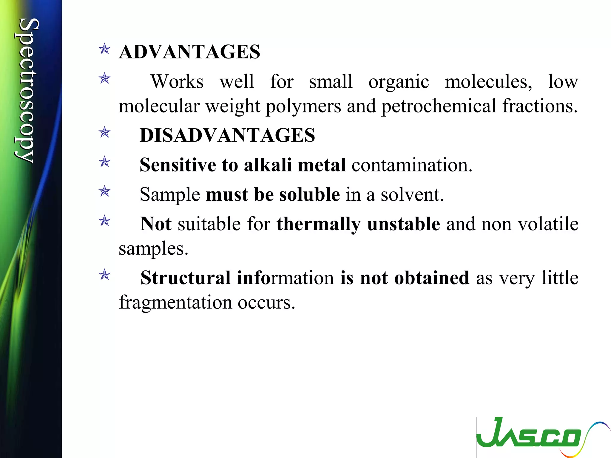 SpectroscopySpectroscopy
 ADVANTAGES
 Works well for small organic molecules, low
molecular weight polymers and petrochemical fractions.
 DISADVANTAGES
 Sensitive to alkali metal contamination.
 Sample must be soluble in a solvent.
 Not suitable for thermally unstable and non volatile
samples.
 Structural information is not obtained as very little
fragmentation occurs.
 