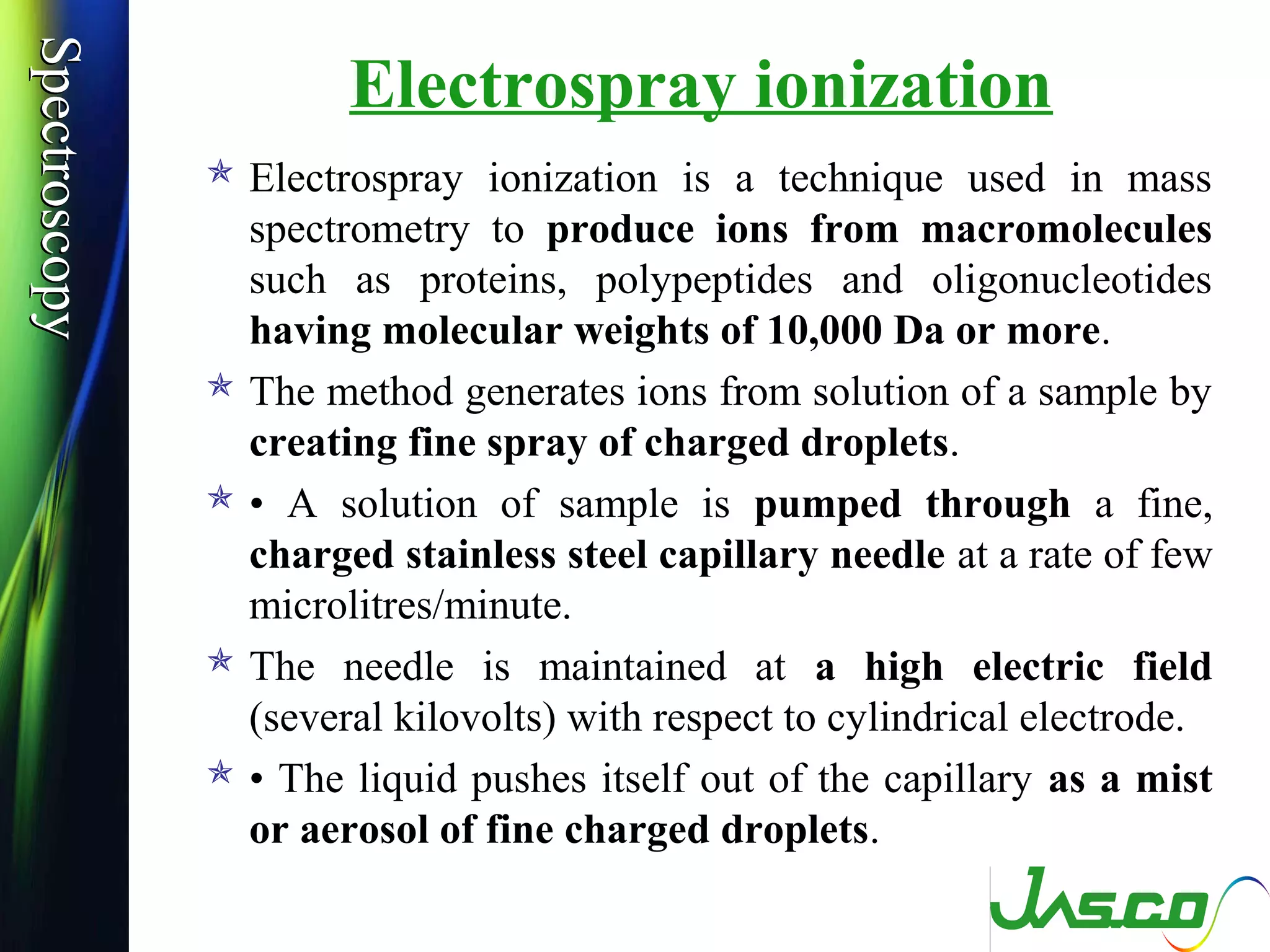 SpectroscopySpectroscopy
Electrospray ionization
 Electrospray ionization is a technique used in mass
spectrometry to produce ions from macromolecules
such as proteins, polypeptides and oligonucleotides
having molecular weights of 10,000 Da or more.
 The method generates ions from solution of a sample by
creating fine spray of charged droplets.
 • A solution of sample is pumped through a fine,
charged stainless steel capillary needle at a rate of few
microlitres/minute.
 The needle is maintained at a high electric field
(several kilovolts) with respect to cylindrical electrode.
 • The liquid pushes itself out of the capillary as a mist
or aerosol of fine charged droplets.
 