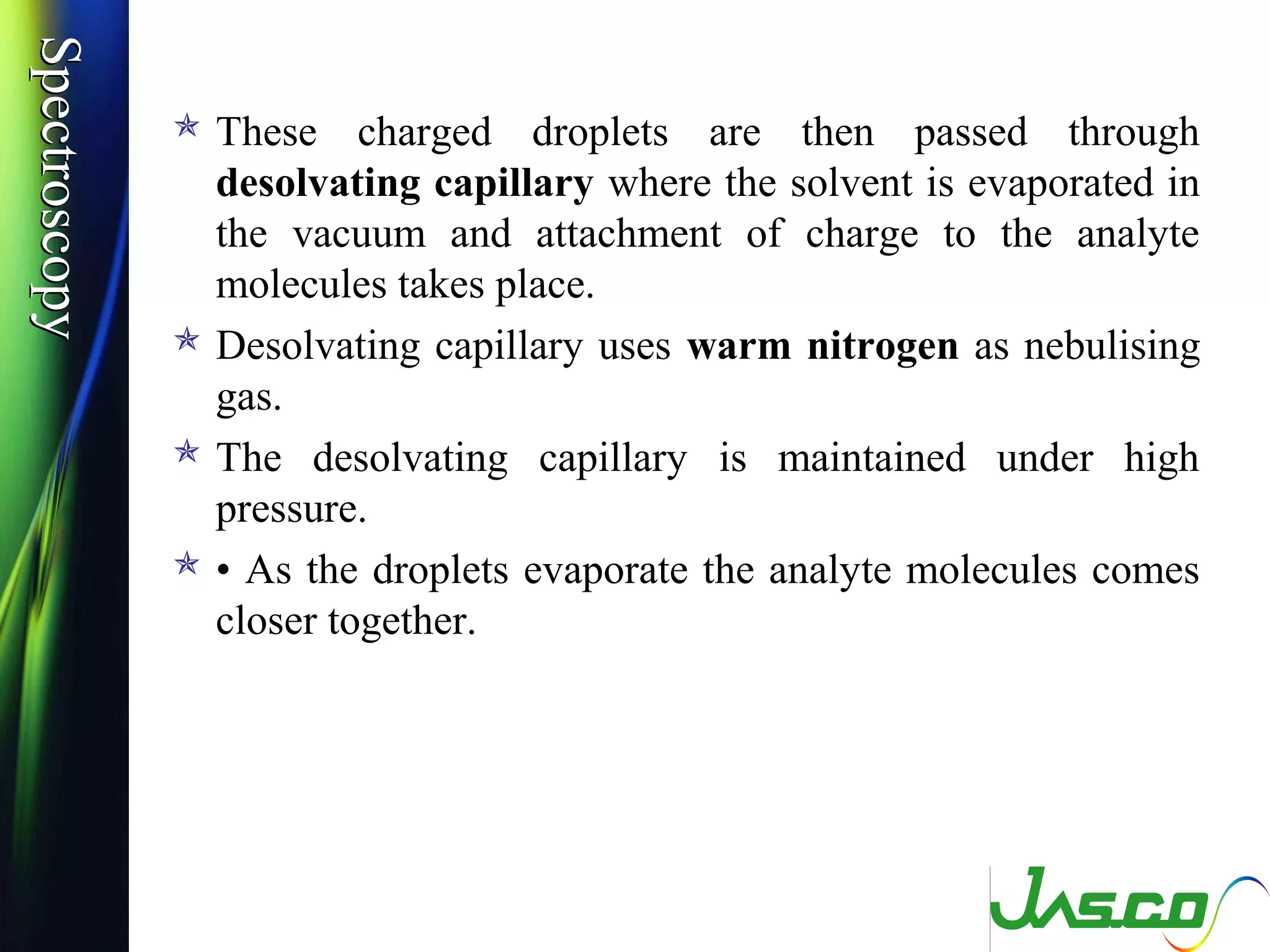 SpectroscopySpectroscopy
 These charged droplets are then passed through
desolvating capillary where the solvent is evaporated in
the vacuum and attachment of charge to the analyte
molecules takes place.
 Desolvating capillary uses warm nitrogen as nebulising
gas.
 The desolvating capillary is maintained under high
pressure.
 • As the droplets evaporate the analyte molecules comes
closer together.
 