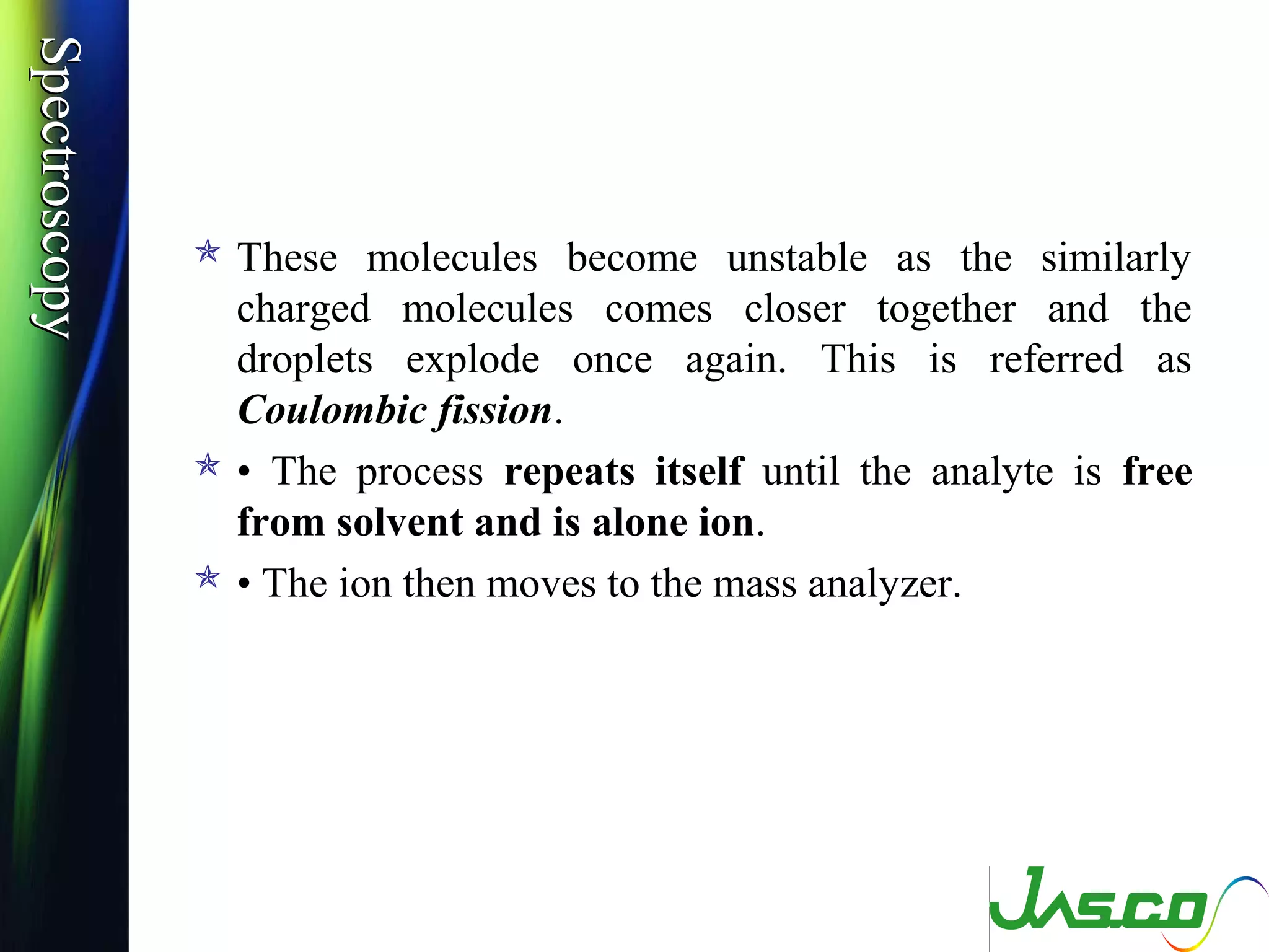 SpectroscopySpectroscopy
 These molecules become unstable as the similarly
charged molecules comes closer together and the
droplets explode once again. This is referred as
Coulombic fission.
 • The process repeats itself until the analyte is free
from solvent and is alone ion.
 • The ion then moves to the mass analyzer.
 