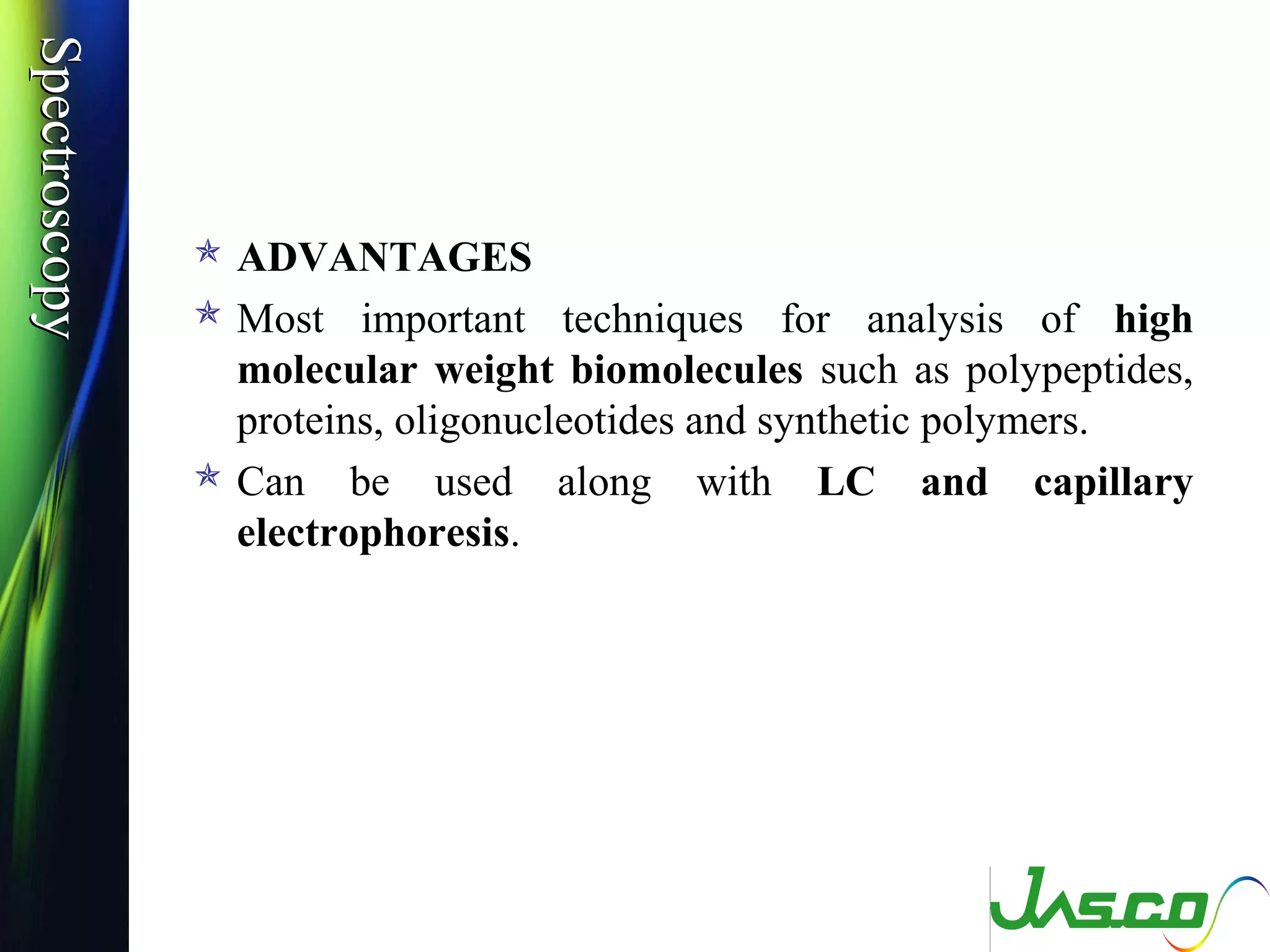 SpectroscopySpectroscopy
 ADVANTAGES
 Most important techniques for analysis of high
molecular weight biomolecules such as polypeptides,
proteins, oligonucleotides and synthetic polymers.
 Can be used along with LC and capillary
electrophoresis.
 