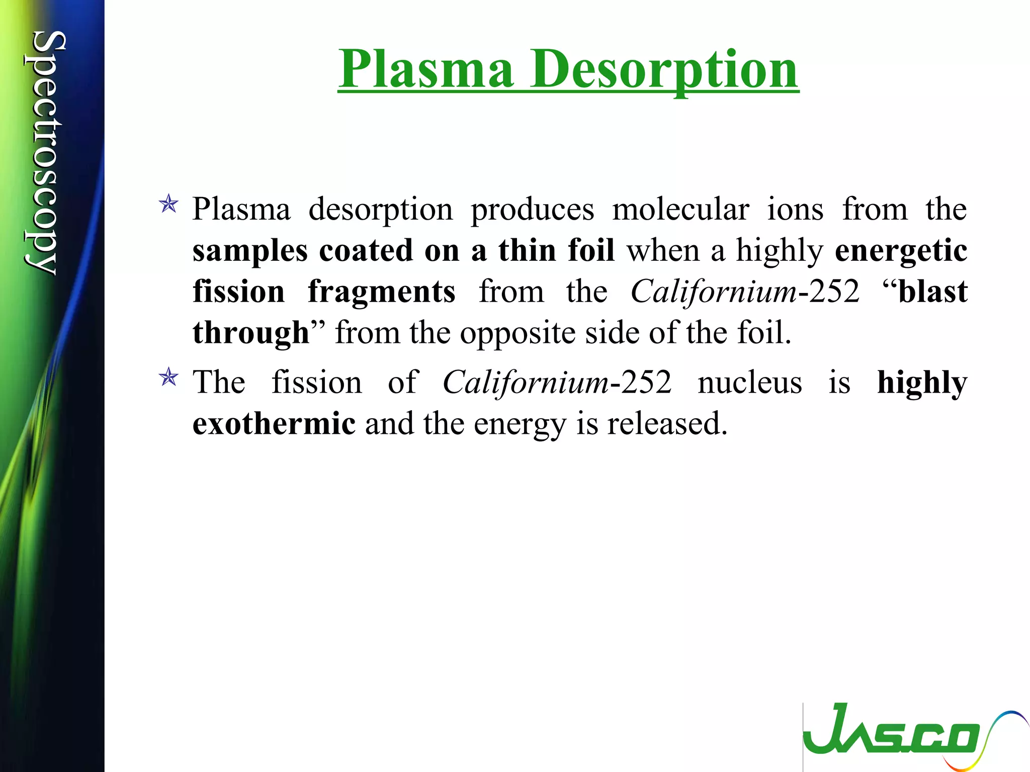 SpectroscopySpectroscopy
Plasma Desorption
 Plasma desorption produces molecular ions from the
samples coated on a thin foil when a highly energetic
fission fragments from the Californium-252 “blast
through” from the opposite side of the foil.
 The fission of Californium-252 nucleus is highly
exothermic and the energy is released.
 