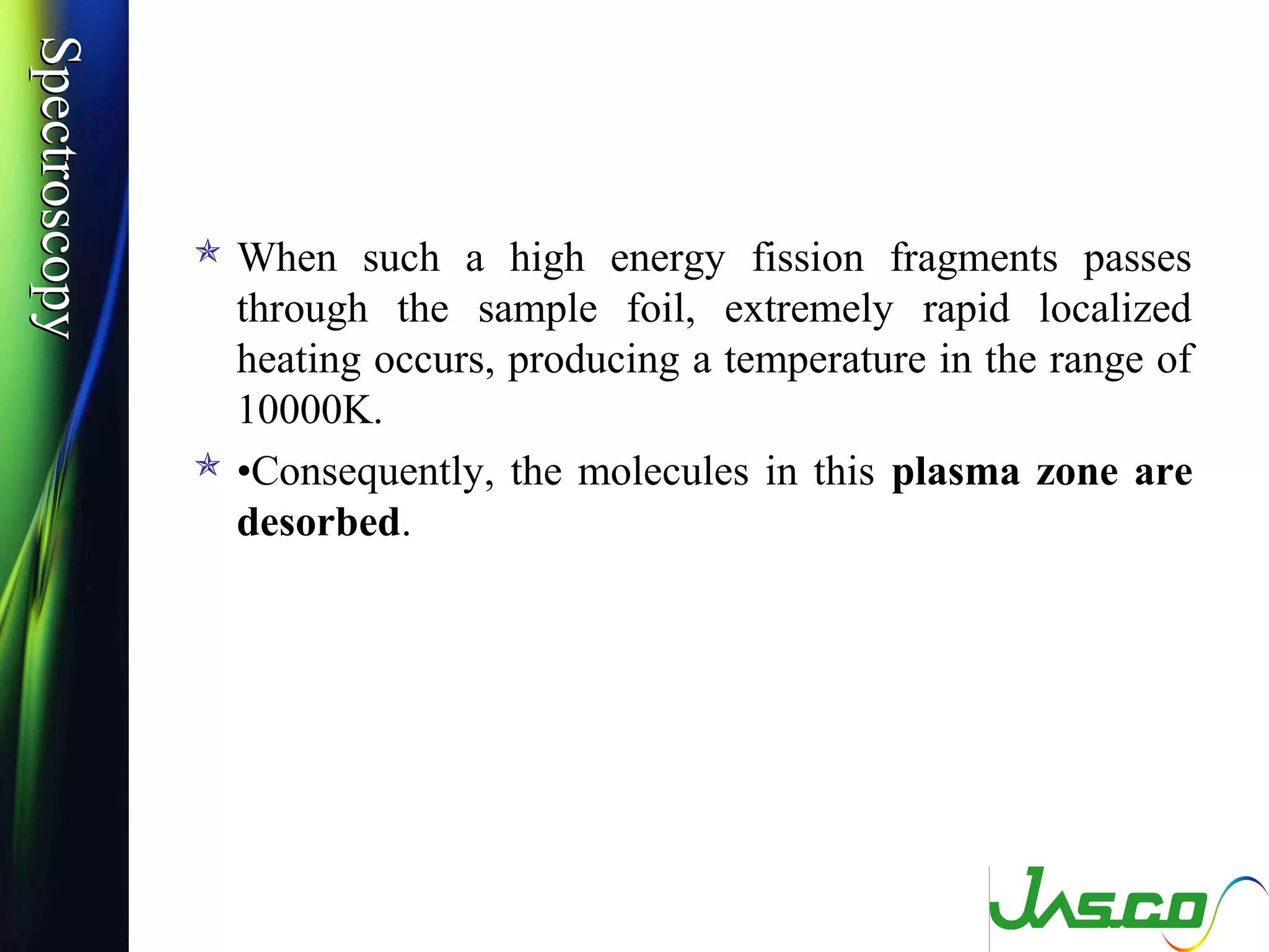 SpectroscopySpectroscopy
 When such a high energy fission fragments passes
through the sample foil, extremely rapid localized
heating occurs, producing a temperature in the range of
10000K.
 •Consequently, the molecules in this plasma zone are
desorbed.
 