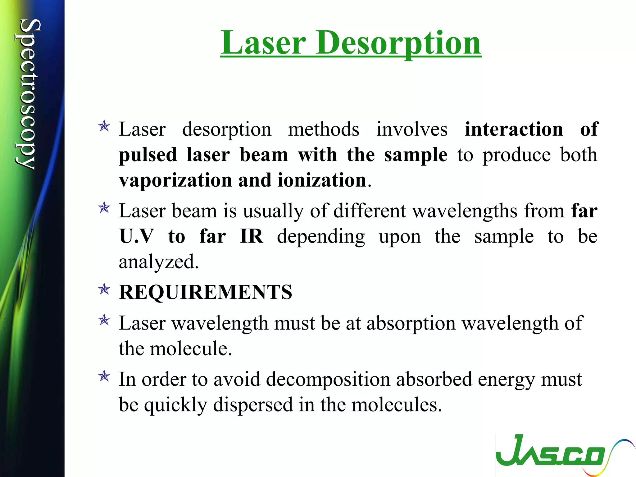 SpectroscopySpectroscopy
Laser Desorption
 Laser desorption methods involves interaction of
pulsed laser beam with the sample to produce both
vaporization and ionization.
 Laser beam is usually of different wavelengths from far
U.V to far IR depending upon the sample to be
analyzed.
 REQUIREMENTS
 Laser wavelength must be at absorption wavelength of
the molecule.
 In order to avoid decomposition absorbed energy must
be quickly dispersed in the molecules.
 