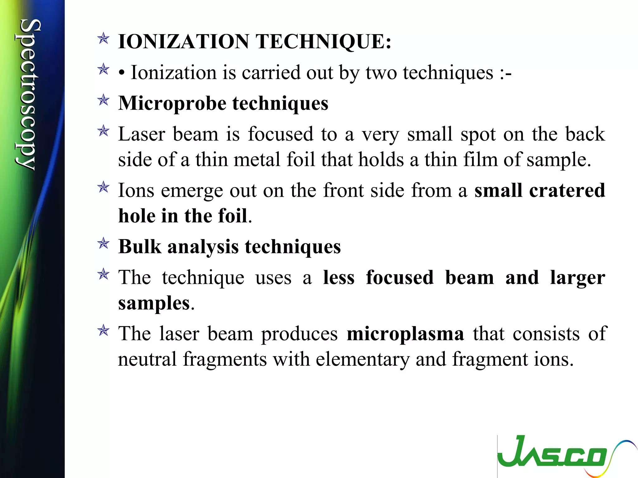 SpectroscopySpectroscopy
 IONIZATION TECHNIQUE:
 • Ionization is carried out by two techniques :-
 Microprobe techniques
 Laser beam is focused to a very small spot on the back
side of a thin metal foil that holds a thin film of sample.
 Ions emerge out on the front side from a small cratered
hole in the foil.
 Bulk analysis techniques
 The technique uses a less focused beam and larger
samples.
 The laser beam produces microplasma that consists of
neutral fragments with elementary and fragment ions.
 