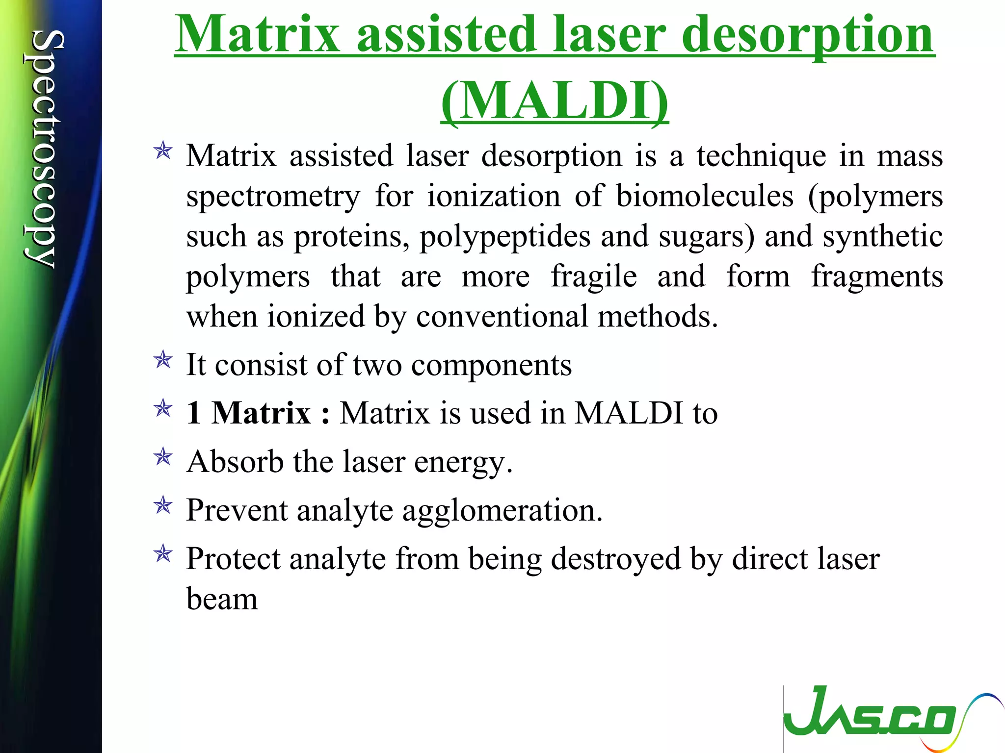 SpectroscopySpectroscopy Matrix assisted laser desorption
(MALDI)
 Matrix assisted laser desorption is a technique in mass
spectrometry for ionization of biomolecules (polymers
such as proteins, polypeptides and sugars) and synthetic
polymers that are more fragile and form fragments
when ionized by conventional methods.
 It consist of two components
 1 Matrix : Matrix is used in MALDI to
 Absorb the laser energy.
 Prevent analyte agglomeration.
 Protect analyte from being destroyed by direct laser
beam
 