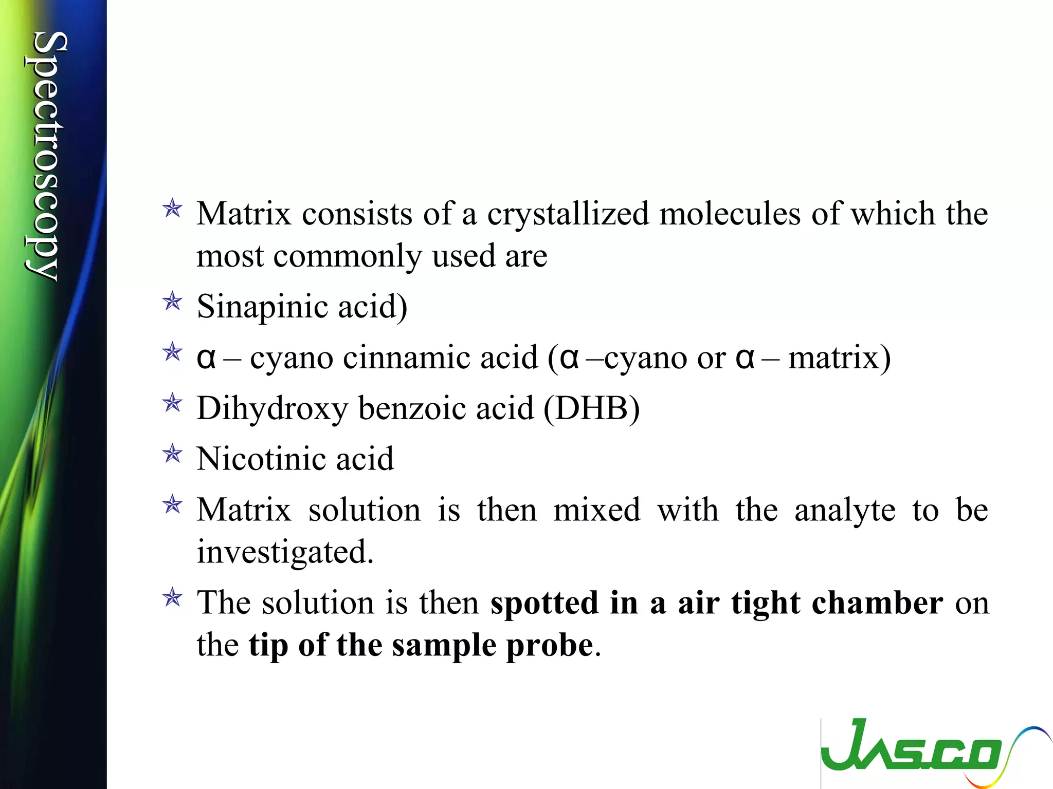 SpectroscopySpectroscopy
 Matrix consists of a crystallized molecules of which the
most commonly used are
 Sinapinic acid)
 – cyano cinnamic acid ( –cyano or – matrix)α α α
 Dihydroxy benzoic acid (DHB)
 Nicotinic acid
 Matrix solution is then mixed with the analyte to be
investigated.
 The solution is then spotted in a air tight chamber on
the tip of the sample probe.
 