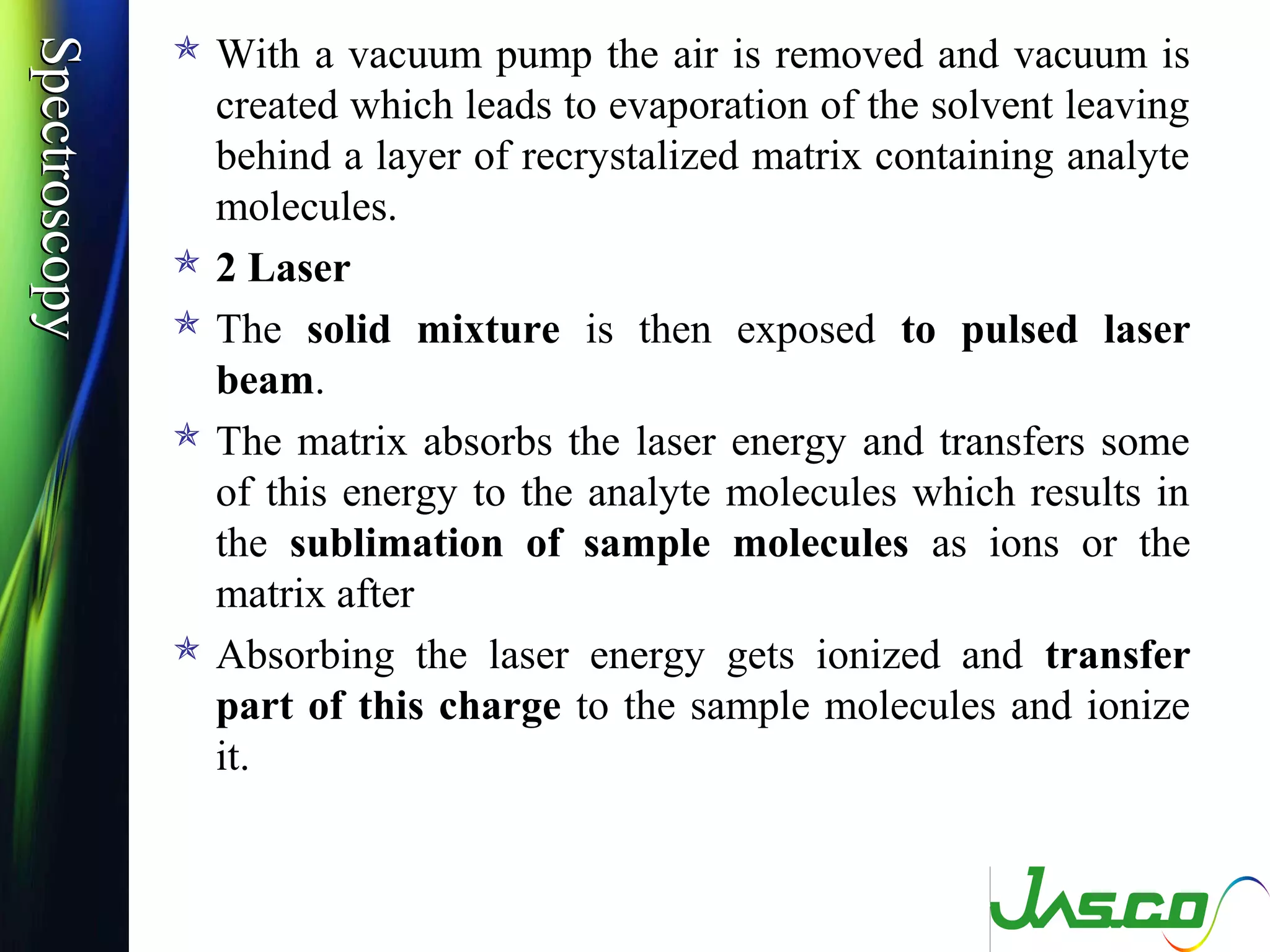 SpectroscopySpectroscopy  With a vacuum pump the air is removed and vacuum is
created which leads to evaporation of the solvent leaving
behind a layer of recrystalized matrix containing analyte
molecules.
 2 Laser
 The solid mixture is then exposed to pulsed laser
beam.
 The matrix absorbs the laser energy and transfers some
of this energy to the analyte molecules which results in
the sublimation of sample molecules as ions or the
matrix after
 Absorbing the laser energy gets ionized and transfer
part of this charge to the sample molecules and ionize
it.
 