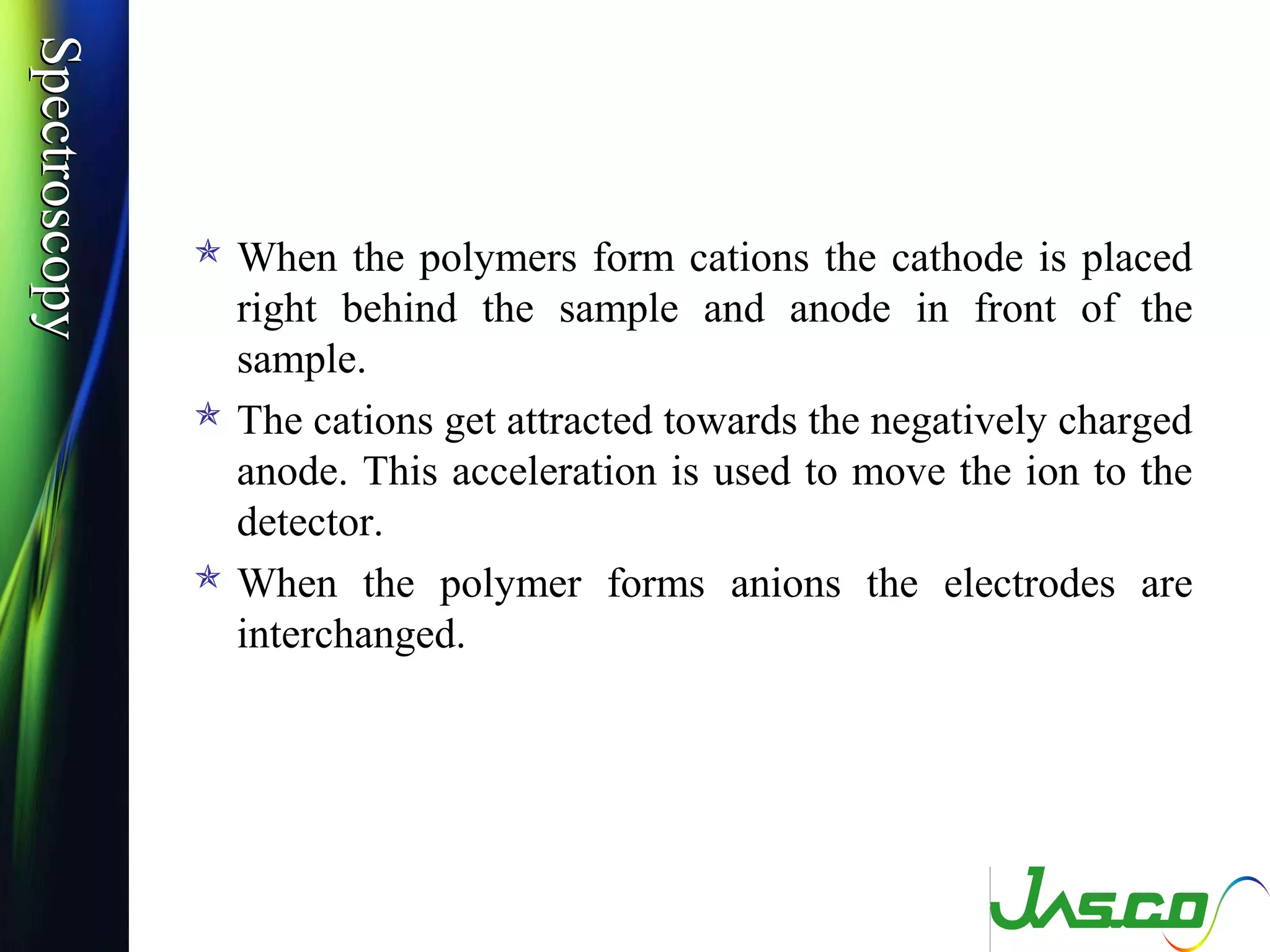 SpectroscopySpectroscopy
 When the polymers form cations the cathode is placed
right behind the sample and anode in front of the
sample.
 The cations get attracted towards the negatively charged
anode. This acceleration is used to move the ion to the
detector.
 When the polymer forms anions the electrodes are
interchanged.
 