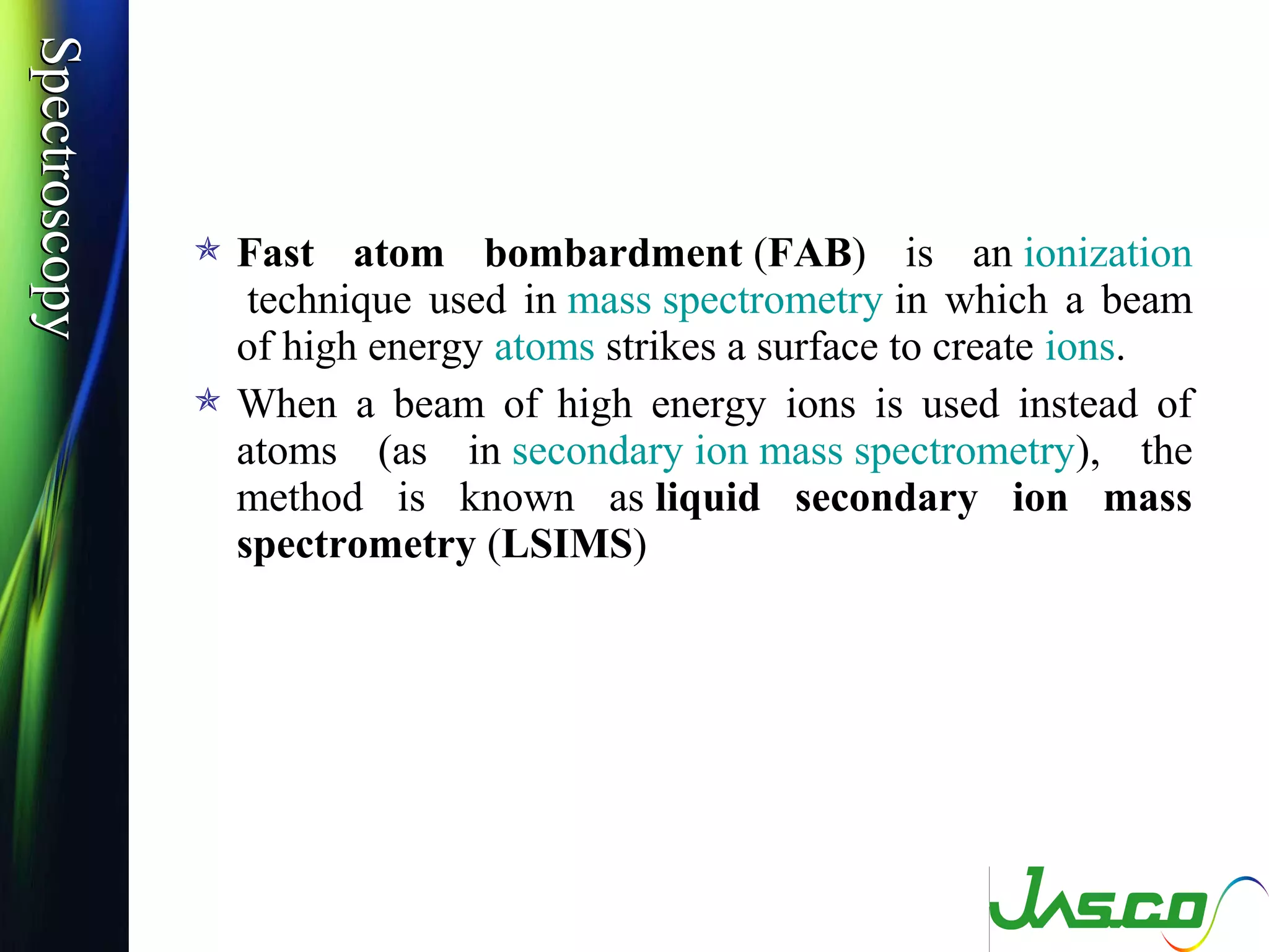 SpectroscopySpectroscopy
 Fast atom bombardment (FAB) is an ionization
technique used in mass spectrometry in which a beam
of high energy atoms strikes a surface to create ions.
 When a beam of high energy ions is used instead of
atoms (as in secondary ion mass spectrometry), the
method is known as liquid secondary ion mass
spectrometry (LSIMS)
 