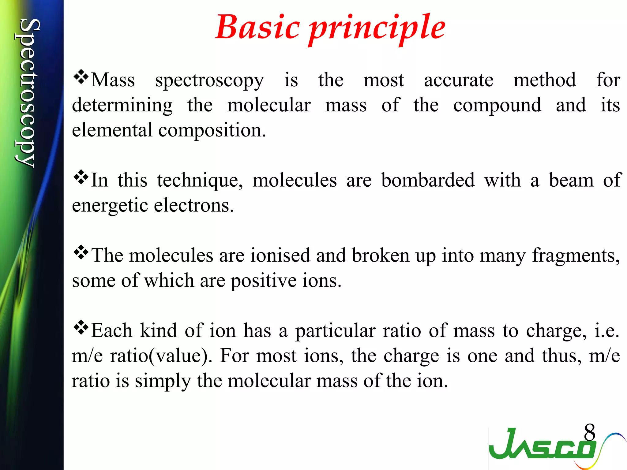 SpectroscopySpectroscopy
Basic principle
Mass spectroscopy is the most accurate method for
determining the molecular mass of the compound and its
elemental composition.
In this technique, molecules are bombarded with a beam of
energetic electrons.
The molecules are ionised and broken up into many fragments,
some of which are positive ions.
Each kind of ion has a particular ratio of mass to charge, i.e.
m/e ratio(value). For most ions, the charge is one and thus, m/e
ratio is simply the molecular mass of the ion.
8
 
