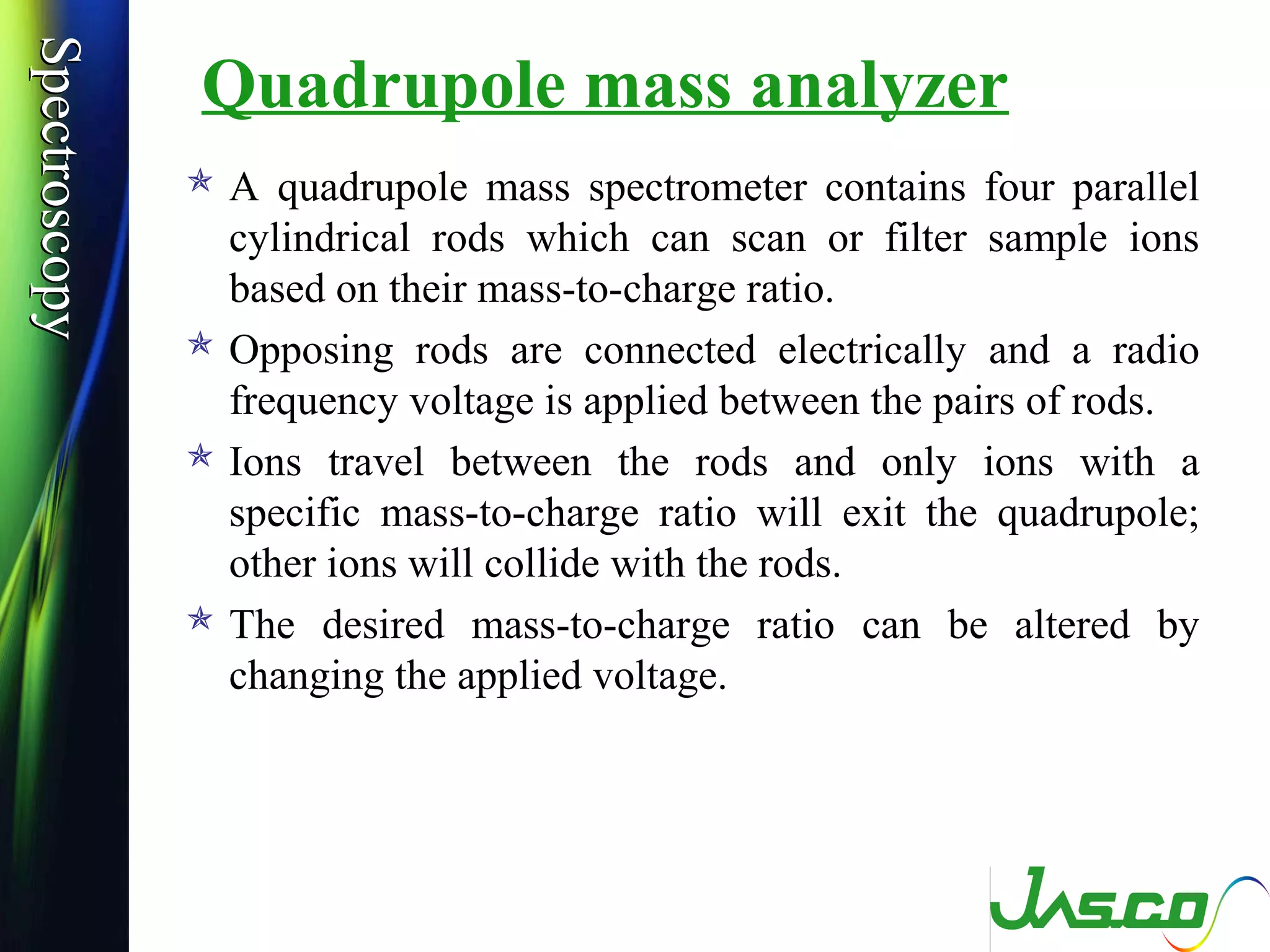 SpectroscopySpectroscopy
Quadrupole mass analyzer
 A quadrupole mass spectrometer contains four parallel
cylindrical rods which can scan or filter sample ions
based on their mass-to-charge ratio.
 Opposing rods are connected electrically and a radio
frequency voltage is applied between the pairs of rods.
 Ions travel between the rods and only ions with a
specific mass-to-charge ratio will exit the quadrupole;
other ions will collide with the rods.
 The desired mass-to-charge ratio can be altered by
changing the applied voltage.
 