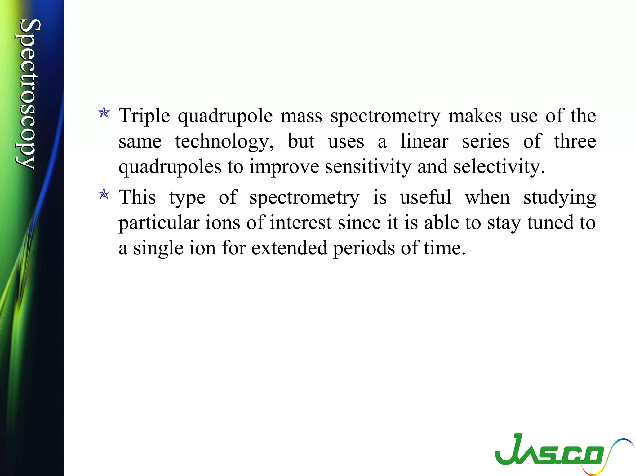SpectroscopySpectroscopy
 Triple quadrupole mass spectrometry makes use of the
same technology, but uses a linear series of three
quadrupoles to improve sensitivity and selectivity.
 This type of spectrometry is useful when studying
particular ions of interest since it is able to stay tuned to
a single ion for extended periods of time.
 
