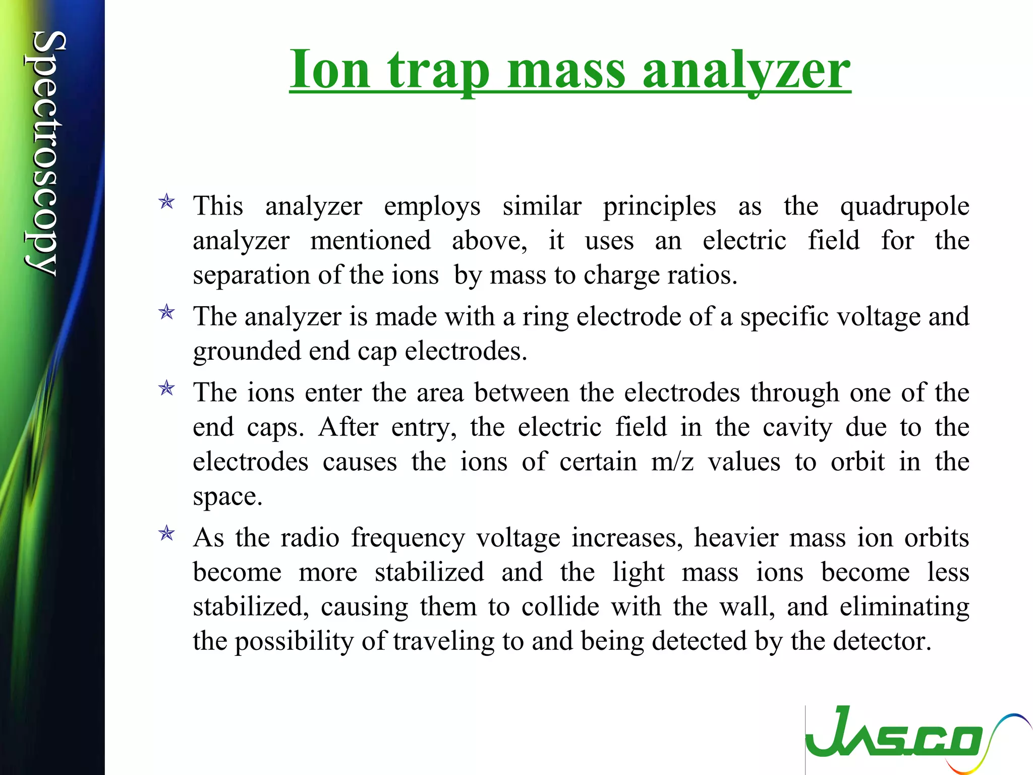 SpectroscopySpectroscopy
Ion trap mass analyzer
 This analyzer employs similar principles as the quadrupole
analyzer mentioned above, it uses an electric field for the
separation of the ions by mass to charge ratios.
 The analyzer is made with a ring electrode of a specific voltage and
grounded end cap electrodes.
 The ions enter the area between the electrodes through one of the
end caps. After entry, the electric field in the cavity due to the
electrodes causes the ions of certain m/z values to orbit in the
space.
 As the radio frequency voltage increases, heavier mass ion orbits
become more stabilized and the light mass ions become less
stabilized, causing them to collide with the wall, and eliminating
the possibility of traveling to and being detected by the detector.
 
