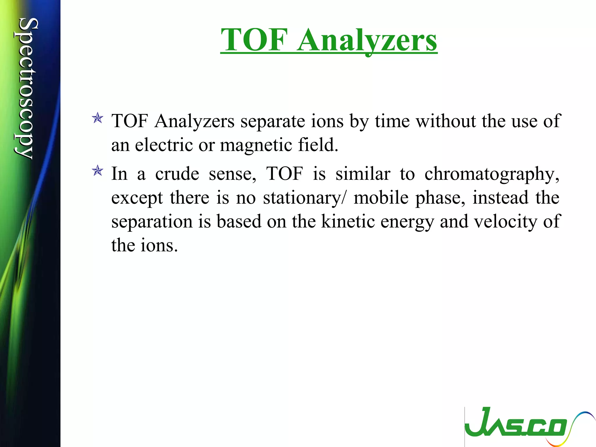 SpectroscopySpectroscopy
TOF Analyzers
 TOF Analyzers separate ions by time without the use of
an electric or magnetic field.
 In a crude sense, TOF is similar to chromatography,
except there is no stationary/ mobile phase, instead the
separation is based on the kinetic energy and velocity of
the ions.
 