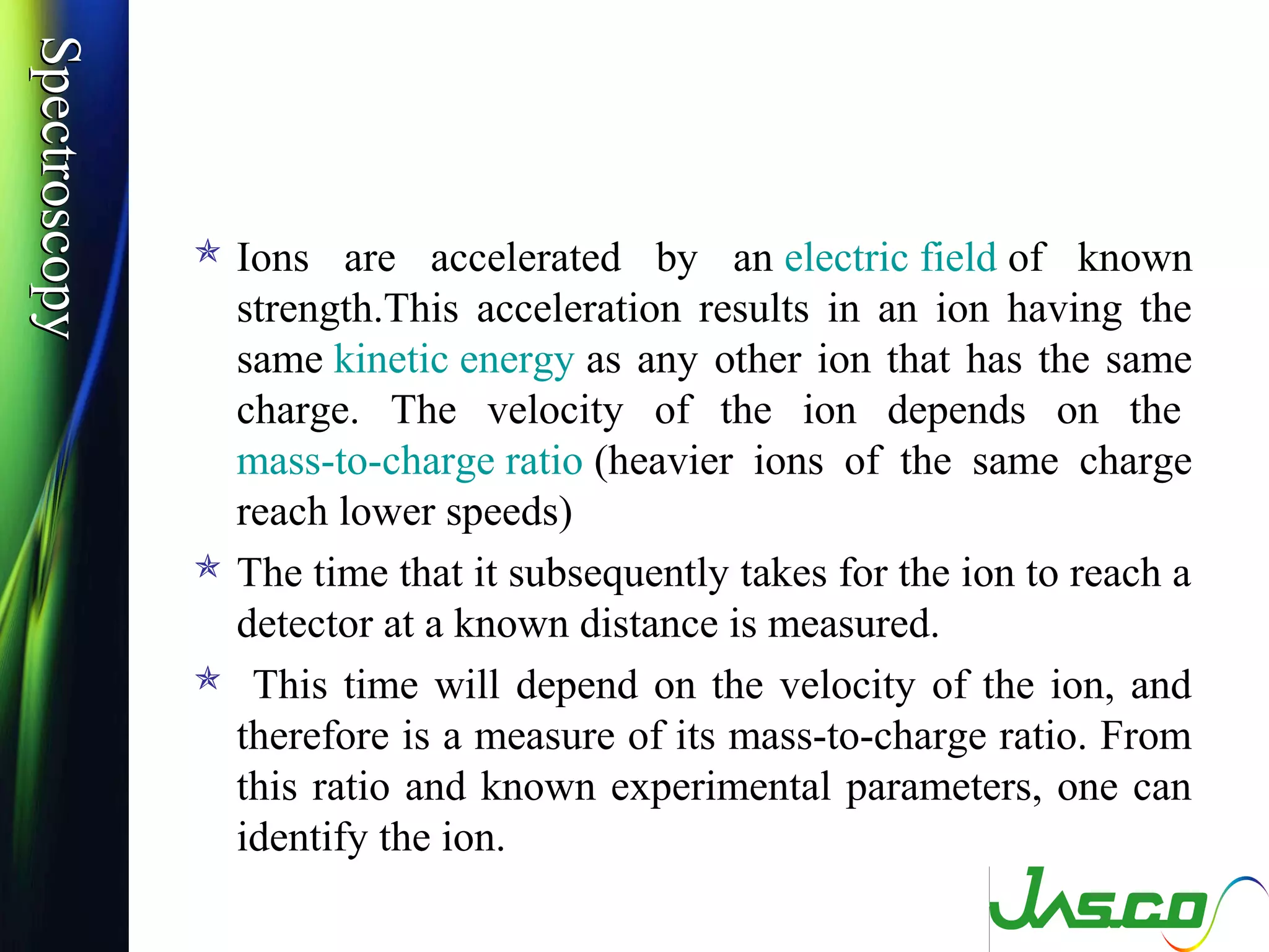 SpectroscopySpectroscopy
 Ions are accelerated by an electric field of known
strength.This acceleration results in an ion having the
same kinetic energy as any other ion that has the same
charge. The velocity of the ion depends on the
mass-to-charge ratio (heavier ions of the same charge
reach lower speeds)
 The time that it subsequently takes for the ion to reach a
detector at a known distance is measured.
 This time will depend on the velocity of the ion, and
therefore is a measure of its mass-to-charge ratio. From
this ratio and known experimental parameters, one can
identify the ion.
 