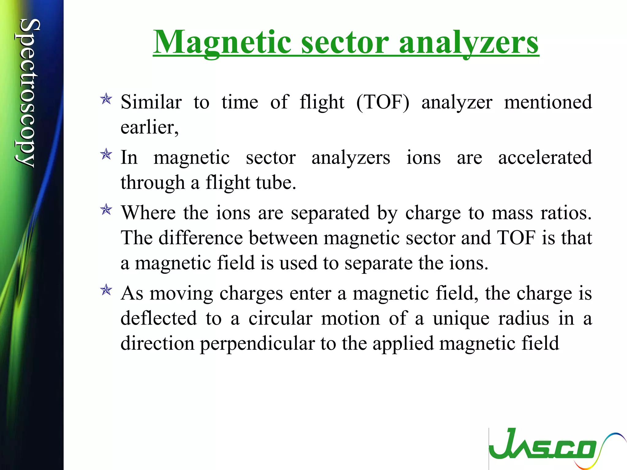 SpectroscopySpectroscopy
Magnetic sector analyzers
 Similar to time of flight (TOF) analyzer mentioned
earlier,
 In magnetic sector analyzers ions are accelerated
through a flight tube.
 Where the ions are separated by charge to mass ratios.
The difference between magnetic sector and TOF is that
a magnetic field is used to separate the ions.
 As moving charges enter a magnetic field, the charge is
deflected to a circular motion of a unique radius in a
direction perpendicular to the applied magnetic field
 