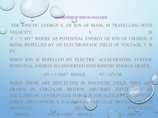 SEPARATION OF IONS IN ANALYZER
THE KINETIC ENERGY E, OF ION OF MASS, M TRAVELLING WITH
VELOCITY, V IS
E = ½ MV2 WHERE AS POTENTIAL ENERGY OF ION OF CHARGE, Z
BEING REPELLED BY AN ELECTROSTATIC FIELD OF VOLTAGE, V IS
ZV.
WHEN ION IS REPELLED BY ELECTRIC ACCELERATING SYSTEM,
POTENTIAL ENERGY IS CONVERTED INTO KINETIC ENERGY HENCE,
ZV = 1/2MV2 HENCE, V2 = 2ZV/M
WHEN THESE ARE DEFLECTED IN MAGNETIC FIELD, THEY ARE
DRAWN IN CIRCULAR MOTION (MV2/R)BY FIELD AND AT
EQUILIBRIUM, CENTRIFUGAL FORCE IS EQUALED BY CENTRIPETAL
FORCE (ZBV) (WHERE R IS RADIUS OF CIRCULAR MOTION AND B IS
MAGNETIC FIELD STRENGTH)
HENCE, MV2/R = ZBV HENCE, V = ZBR/M
 