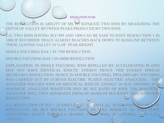 RESOLUTION IN MS
THE RESOLUTION IS ABILITY OF MS TO SEPARATE TWO IONS BY MEASURING THE
DEPTH OF VALLEY BETWEEN PEAKS PRODUCED BY TWO IONS.
E.G. TWO IONS HAVING M/Z 999 AND 1000 CAN BE SAID TO HAVE RESOLUTION 1 IN
1000 IF RECORDER TRACE ALMOST REACHES BACK DOWN TO BASELINE BETWEEN
THEM, LEAVING VALLEY 10 % OF PEAK HEIGHT.
SINGLE FOCUSING HAS 1 IN 7500 RESOLUTION
DOUBLE FOCUSING HAS 1 IN 60000 RESOLUTION
EXPLANATION: IN SINGLE FOCUSING, IONS REPELLED BY ACCELERATING PLATES
MAY NOT HAVE IDENTICAL KINETIC ENERGY HENCE THIS ENERGY SPREAD
DECREASES RESOLUTION. HENCE IN DOUBLE FOCUSING, PRELIMINARY FOCUSING
WAS CARRIED OUT BY CURVED ELECTRIC PLATES (ELECTRIC ANALYZER). THIS
ANALYZER FOCUSES IONS OF IDENTICAL KINETIC ENERGY IN SLIT OPENING IN A
MAGNETIC ANALYZER WHATEVER MAY BE M/Z RATIO OF IONS. THE MAGNETIC
ANALYZER WILL THEN SEPARATES THEM ON BASIS OF M/Z RATIO. THIS IMPROVES
RESOLUTION.
E.G. RESOLUTION OF M/Z = 28 IONS I.E. CO+, N2
+ AND C2H4
+ IS NOT POSSIBLE BY LOW
RESOLUTION MS BUT DOUBLE FOCUSING MS WILL RESOLVE AS THEY HAVE
FOLLOWING EXACT FORMULA MASSES CO+(27.9949), N2
+ (28.0062) AND C2H4
+
(28.0312)
 