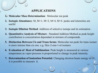 127
APPLICATIONS
1. Molecular Mass Determination: Molecular ion peak
2. Isotopic Abundance: M, M+1, M+2, M+4, M+6 peaks and intensities are
useful
3. Isotopic Dilution Method: Addition of selective isotope and its estimation .
4. Quantitative Analysis of Mixture : Standard Addition Method as peak height
contribution is concentration dependant in mixture of compounds.
5. Distinction Between Cis and Trans forms: Molecular ion peak for trans isomer
is more intense than cis one. e.g. Hex-2-ene-1-ol isomers
6. Evaluation of Heat of Sublimation: Peak height is measured at various
temperature as vapor pressure is proportional to change in peak intensity.
7. Determination of Ionization Potential: Changing electron beam energy in eV,
it is possible to measure it.
 