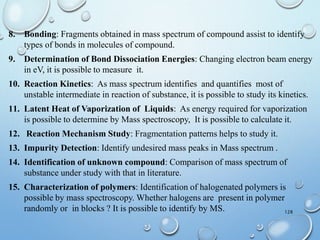 128
8. Bonding: Fragments obtained in mass spectrum of compound assist to identify
types of bonds in molecules of compound.
9. Determination of Bond Dissociation Energies: Changing electron beam energy
in eV, it is possible to measure it.
10. Reaction Kinetics: As mass spectrum identifies and quantifies most of
unstable intermediate in reaction of substance, it is possible to study its kinetics.
11. Latent Heat of Vaporization of Liquids: As energy required for vaporization
is possible to determine by Mass spectroscopy, It is possible to calculate it.
12. Reaction Mechanism Study: Fragmentation patterns helps to study it.
13. Impurity Detection: Identify undesired mass peaks in Mass spectrum .
14. Identification of unknown compound: Comparison of mass spectrum of
substance under study with that in literature.
15. Characterization of polymers: Identification of halogenated polymers is
possible by mass spectroscopy. Whether halogens are present in polymer
randomly or in blocks ? It is possible to identify by MS.
 