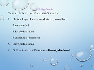 Ionization of sample
There are various types of methods of ionization
1. Electron Impact Ionization –Most common method
2.Knudsen Cell
3.Surface Ionization
4.Spark Source Ionization
5. Chemical Ionization
6. Field Ionization and Desorption - Recently developed
 