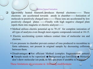Electron Impact Ionization
 Electrically heated filament produces thermal electrons------- These
electrons are accelerated towards anode in chamber-------Ionization of
molecule to positively charged ions--------These ions are accelerated by low
positively charged plates ------Finally with high negative charged plate
repels them into magnetic or electric analyzer------
 Method utilizes electric potential up to 70 eV for complete ionization of
all type of analytes even though most organic compounds ionized at 10-15.
 Electric accelerating system reduces contact time of molecular ion and
electron.
 Low pressure in chamber prevent contact of ions produced to recombine to
form substance, not present in original sample by decreasing collisions
between them.
 Disadvantages: Not efficient Method (complex fragmentation pattern)
Sample needs to be vaporized Background gas Ionization Molecule
don’t show molecular ion peak in MS spectrum if unstable to e impact
These limitations are overcame in following modifications,
 