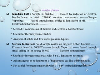 Ionization of sample
 Knudsen Cell : Sample in crucible ------Heated by radiation or electron
bombardment to attain 2500OC constant temperature ---------Sample
Vaporized ------ Passed through small orifice to Ion source in MS -----------
Electron bombardment ---------------
 Method is combination of thermal and electronic bombardment
 Useful for thermodynamic studies
 Analysis of solids and low vapor pressure liquids.
 Surface Ionization: Solid sample coated on tungsten ribbon filament ------
Filament heated to 2000OC--------- Sample Vaporized ------ Passed through
small orifice to Ion source in MS -----------Electron bombardment ----------
 Useful for inorganic materials with 3-6 eV ionization potential.
 Advantageous as no ionization of background gas like other methods.
 Not useful for organic materials with 7-16 eV ionization potential.
 
