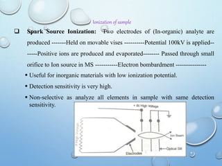 Ionization of sample
 Spark Source Ionization: Two electrodes of (In-organic) analyte are
produced -------Held on movable vises ----------Potential 100kV is applied--
-----Positive ions are produced and evaporated-------- Passed through small
orifice to Ion source in MS -----------Electron bombardment ---------------
 Useful for inorganic materials with low ionization potential.
 Detection sensitivity is very high.
 Non-selective as analyze all elements in sample with same detection
sensitivity.
 