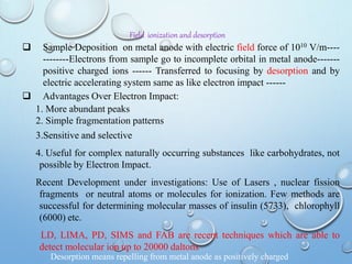 Field ionization and desorption
 Sample Deposition on metal anode with electric field force of 1010 V/m----
--------Electrons from sample go to incomplete orbital in metal anode-------
positive charged ions ------ Transferred to focusing by desorption and by
electric accelerating system same as like electron impact ------
 Advantages Over Electron Impact:
1. More abundant peaks
2. Simple fragmentation patterns
3.Sensitive and selective
4. Useful for complex naturally occurring substances like carbohydrates, not
possible by Electron Impact.
Recent Development under investigations: Use of Lasers , nuclear fission
fragments or neutral atoms or molecules for ionization. Few methods are
successful for determining molecular masses of insulin (5733), chlorophyll
(6000) etc.
LD, LIMA, PD, SIMS and FAB are recent techniques which are able to
detect molecular ion up to 20000 daltons
Desorption means repelling from metal anode as positively charged
 