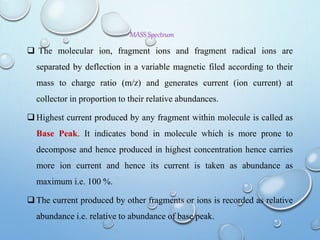 MASS Spectrum
 The molecular ion, fragment ions and fragment radical ions are
separated by deflection in a variable magnetic filed according to their
mass to charge ratio (m/z) and generates current (ion current) at
collector in proportion to their relative abundances.
 Highest current produced by any fragment within molecule is called as
Base Peak. It indicates bond in molecule which is more prone to
decompose and hence produced in highest concentration hence carries
more ion current and hence its current is taken as abundance as
maximum i.e. 100 %.
 The current produced by other fragments or ions is recorded as relative
abundance i.e. relative to abundance of base peak.
 