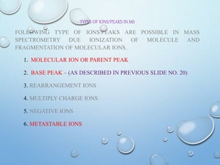 TYPES OF IONS/PEAKS IN MS
FOLLOWING TYPE OF IONS/PEAKS ARE POSSIBLE IN MASS
SPECTROMETRY DUE IONIZATION OF MOLECULE AND
FRAGMENTATION OF MOLECULAR IONS.
1. MOLECULAR ION OR PARENT PEAK
2. BASE PEAK – (AS DESCRIBED IN PREVIOUS SLIDE NO. 20)
3. REARRANGEMENT IONS
4. MULTIPLY CHARGE IONS
5. NEGATIVE IONS
6. METASTABLE IONS
 