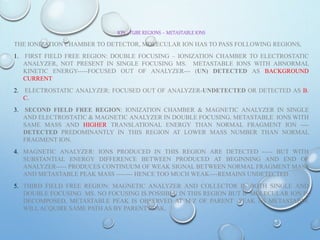 ION –TUBE REGIONS – METASTABLE IONS
THE IONIZATION CHAMBER TO DETECTOR, MOLECULAR ION HAS TO PASS FOLLOWING REGIONS,
1. FIRST FIELD FREE REGION: DOUBLE FOCUSING – IONIZATION CHAMBER TO ELECTROSTATIC
ANALYZER, NOT PRESENT IN SINGLE FOCUSING MS. METASTABLE IONS WITH ABNORMAL
KINETIC ENERGY-----FOCUSED OUT OF ANALYZER--- (UN) DETECTED AS BACKGROUND
CURRENT
2. ELECTROSTATIC ANALYZER: FOCUSED OUT OF ANALYZER-UNDETECTED OR DETECTED AS B.
C.
3. SECOND FIELD FREE REGION: IONIZATION CHAMBER & MAGNETIC ANALYZER IN SINGLE
AND ELECTROSTATIC & MAGNETIC ANALYZER IN DOUBLE FOCUSING. METASTABLE IONS WITH
SAME MASS AND HIGHER TRANSLATIONAL ENERGY THAN NORMAL FRAGMENT ION ----
DETECTED PREDOMINANTLY IN THIS REGION AT LOWER MASS NUMBER THAN NORMAL
FRAGMENT ION.
4. MAGNETIC ANALYZER: IONS PRODUCED IN THIS REGION ARE DETECTED ----- BUT WITH
SUBSTANTIAL ENERGY DIFFERENCE BETWEEN PRODUCED AT BEGINNING AND END OF
ANALYZER----- PRODUCES CONTINUUM OF WEAK SIGNAL BETWEEN NORMAL FRAGMENT MASS
AND METASTABLE PEAK MASS -------- HENCE TOO MUCH WEAK----REMAINS UNDETECTED
5. THIRD FIELD FREE REGION: MAGNETIC ANALYZER AND COLLECTOR IN BOTH SINGLE AND
DOUBLE FOCUSING MS. NO FOCUSING IS POSSIBLE IN THIS REGION BUT IF MOLECULAR ION IS
DECOMPOSED, METASTABLE PEAK IS OBSERVED AT M/Z OF PARENT PEAK AS METASTABLE
WILL ACQUIRE SAME PATH AS BY PARENT PEAK.
 