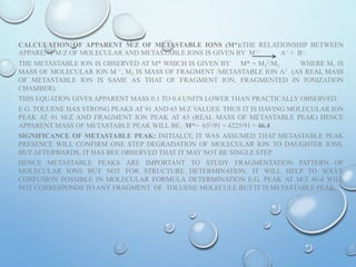 CALCULATION OF APPARENT M/Z OF METASTABLE IONS (M*):THE RELATIONSHIP BETWEEN
APPARENT M/Z OF MOLECULAR AND METASTABLE IONS IS GIVEN BY M + ֹ A+ + Bֹֹ
THE METASTABLE ION IS OBSERVED AT M* WHICH IS GIVEN BY M* = M2
2/M1 WHERE M1 IS
MASS OF MOLECULAR ION M + ֹ, M2 IS MASS OF FRAGMENT /METASTABLE ION A+ (AS REAL MASS
OF METASTABLE ION IS SAME AS THAT OF FRAGMENT ION, FRAGMENTED IN IONIZATION
CHAMBER).
THIS EQUATION GIVES APPARENT MASS 0.1 TO 0.4 UNITS LOWER THAN PRACTICALLY OBSERVED.
E.G. TOLUENE HAS STRONG PEAKS AT 91 AND 65 M/Z VALUES. THUS IT IS HAVING MOLECULAR ION
PEAK AT 91 M/Z AND FRAGMENT ION PEAK AT 65 (REAL MASS OF METASTABLE PEAK) HENCE
APPARENT MASS OF METASTABLE PEAK WILL BE, M*= 652/91 = 4225/91 = 46.4
SIGNIFICANCE OF METASTABLE PEAK: INITIALLY, IT WAS ASSUMED THAT METASTABLE PEAK
PRESENCE WILL CONFIRM ONE STEP DEGRADATION OF MOLECULAR ION TO DAUGHTER IONS.
BUT AFTERWARDS, IT HAS BEE OBSERVED THAT IT MAY NOT BE SINGLE STEP.
HENCE METASTABLE PEAKS ARE IMPORTANT TO STUDY FRAGMENTATION PATTERN OF
MOLECULAR IONS BUT NOT FOR STRUCTURE DETERMINATION. IT WILL HELP TO SOLVE
CONFUSION POSSIBLE IN MOLECULAR FORMULA DETERMINATION E.G. PEAK AT M/Z 46.4 WILL
NOT CORRESPONDS TO ANY FRAGMENT OF TOLUENE MOLECULE BUT IT IS METASTABLE PEAK.
 