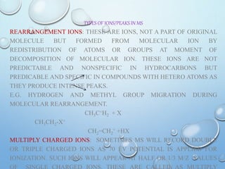 TYPES OF IONS/PEAKS IN MS
REARRANGEMENT IONS: THESE ARE IONS, NOT A PART OF ORIGINAL
MOLECULE BUT FORMED FROM MOLECULAR ION BY
REDISTRIBUTION OF ATOMS OR GROUPS AT MOMENT OF
DECOMPOSITION OF MOLECULAR ION. THESE IONS ARE NOT
PREDICTABLE AND NONSPECIFIC IN HYDROCARBONS BUT
PREDICABLE AND SPECIFIC IN COMPOUNDS WITH HETERO ATOMS AS
THEY PRODUCE INTENSE PEAKS.
E.G. HYDROGEN AND METHYL GROUP MIGRATION DURING
MOLECULAR REARRANGEMENT.
CH3C+H2 + X
CH3CH2-X+
CH2=CH2
+ +HX
MULTIPLY CHARGED IONS: SOMETIMES MS WILL RECORD DOUBLE
OR TRIPLE CHARGED IONS AS 70 EV POTENTIAL IS APPLIED FOR
IONIZATION. SUCH IONS WILL APPEAR AT HALF OR 1/3 M/Z VALUES
 