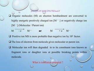 principlE OF MASS SPECTROmetrY
 Organic molecules (M) on electron bombardment are converted to
highly energetic positively charged ion [M + ֹ ] or negatively charge ion
[M - ֹ ] (Molecular / Parent ion)
M - e M + ֹ or M + e M - ֹ
 Positive ion MS is more probable than negative ion by 102 factor.
 The loss of electron from molecule gives molecular or parent ion.
 Molecular ion will then degraded in to its constituent ions known as
fragment ions or daughter ions at possible breaking points within
molecule.
What is ionization potential ?
 