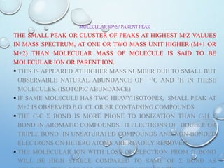 MOLECULAR IONS/ PARENT PEAK
THE SMALL PEAK OR CLUSTER OF PEAKS AT HIGHEST M/Z VALUES
IN MASS SPECTRUM, AT ONE OR TWO MASS UNIT HIGHER (M+1 OR
M+2) THAN MOLECULAR MASS OF MOLECULE IS SAID TO BE
MOLECULAR ION OR PARENT ION.
 THIS IS APPEARED AT HIGHER MASS NUMBER DUE TO SMALL BUT
OBSERVABLE NATURAL ABUNDANCE OF 13C AND 2H IN THESE
MOLECULES. (ISOTOPIC ABUNDANCE)
 IF SAME MOLECULE HAS TWO HEAVY ISOTOPES, SMALL PEAK AT
M+2 IS OBSERVED E.G. CL OR BR CONTAINING COMPOUNDS.
 THE C-C S BOND IS MORE PRONE TO IONIZATION THAN C-H S
BOND IN AROMATIC COMPOUNDS, P ELECTRONS OF DOUBLE OR
TRIPLE BOND IN UNSATURATED COMPOUNDS AND NON-BONDED
ELECTRONS ON HETERO ATOMS ARE READILY REMOVED.
 THE MOLECULAR ION WITH LOSS OF ELECTRON FROM P BOND
WILL BE HIGH STABLE COMPARED TO SAME OF S BOND AS
 