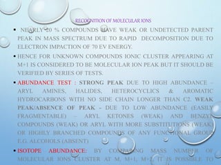 RECOGNITION OF MOLECULAR IONS
 NEARLY 20 % COMPOUNDS HAVE WEAK OR UNDETECTED PARENT
PEAK IN MASS SPECTRUM DUE TO RAPID DECOMPOSITION DUE TO
ELECTRON IMPACTION OF 70 EV ENERGY.
 HENCE FOR UNKNOWN COMPOUNDS IONIC CLUSTER APPEARING AT
M+1 IS CONSIDERED TO BE MOLECULAR ION PEAK BUT IT SHOULD BE
VERIFIED BY SERIES OF TESTS.
 ABUNDANCE TEST : STRONG PEAK DUE TO HIGH ABUNDANCE –
ARYL AMINES, HALIDES, HETEROCYCLICS & AROMATIC
HYDROCARBONS WITH NO SIDE CHAIN LONGER THAN C2. WEAK
PEAK/ABSENCE OF PEAK - DUE TO LOW ABUNDANCE (EASILY
FRAGMENTABLE) – ARYL KETONES (WEAK) AND BENZYL
COMPOUNDS (WEAK) OR ARYL WITH MORE SUBSTITUTIONS (WEAK)
OR HIGHLY BRANCHED COMPOUNDS OF ANY FUNCTIONAL GROUP
E.G. ALCOHOLS (ABSENT)
 ISOTOPE ABUNDANCE: BY COMPARING MASS NUMBER OF
MOLECULAR IONS CLUSTER AT M, M+1, M+2, IT IS POSSIBLE TO
 